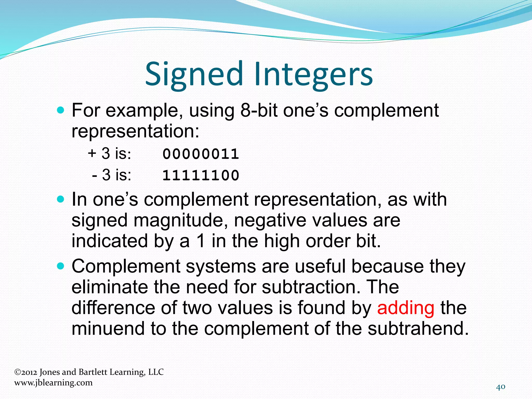 40
Signed Integers
 For example, using 8-bit one’s complement
representation:
+ 3 is: 00000011
- 3 is: 11111100
 In one’s complement representation, as with
signed magnitude, negative values are
indicated by a 1 in the high order bit.
 Complement systems are useful because they
eliminate the need for subtraction. The
difference of two values is found by adding the
minuend to the complement of the subtrahend.
2012 Jones and Bartlett Learning, LLC
www.jblearning.com
 