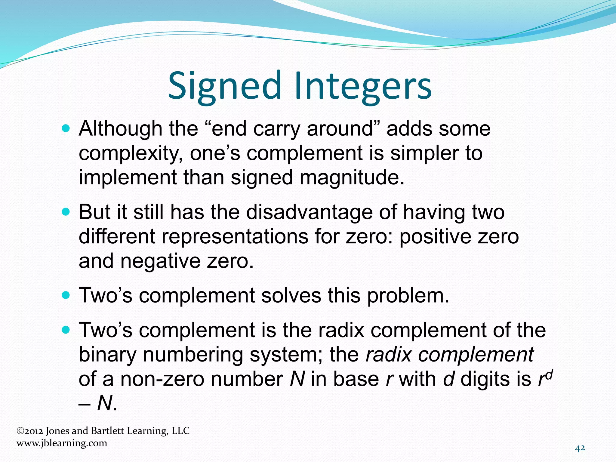 42
Signed Integers
 Although the “end carry around” adds some
complexity, one’s complement is simpler to
implement than signed magnitude.
 But it still has the disadvantage of having two
different representations for zero: positive zero
and negative zero.
 Two’s complement solves this problem.
 Two’s complement is the radix complement of the
binary numbering system; the radix complement
of a non-zero number N in base r with d digits is rd
– N.
2012 Jones and Bartlett Learning, LLC
www.jblearning.com
 