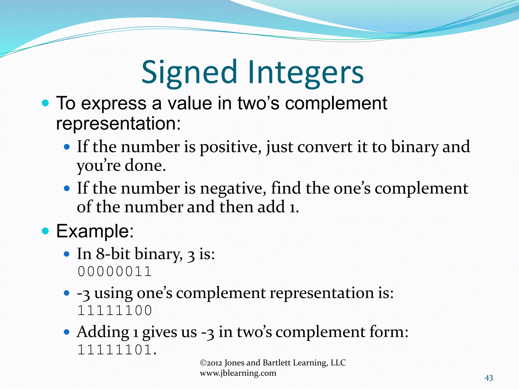 43
Signed Integers
 To express a value in two’s complement
representation:
 If the number is positive, just convert it to binary and
you’re done.
 If the number is negative, find the one’s complement
of the number and then add 1.
 Example:
 In 8-bit binary, 3 is:
00000011
 -3 using one’s complement representation is:
11111100
 Adding 1 gives us -3 in two’s complement form:
11111101.
2012 Jones and Bartlett Learning, LLC
www.jblearning.com
 