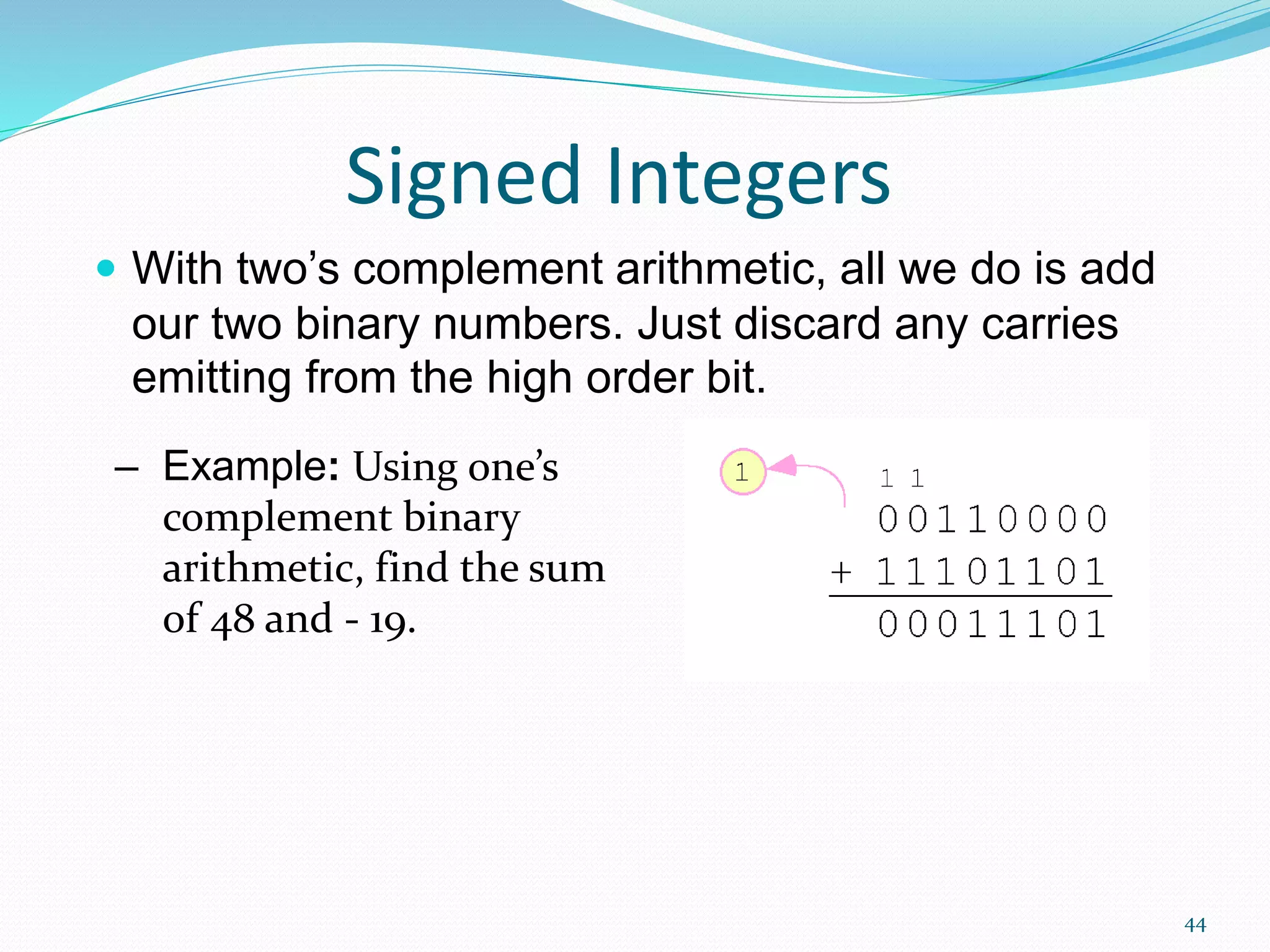 44
Signed Integers
 With two’s complement arithmetic, all we do is add
our two binary numbers. Just discard any carries
emitting from the high order bit.
– Example: Using one’s
complement binary
arithmetic, find the sum
of 48 and - 19.
 