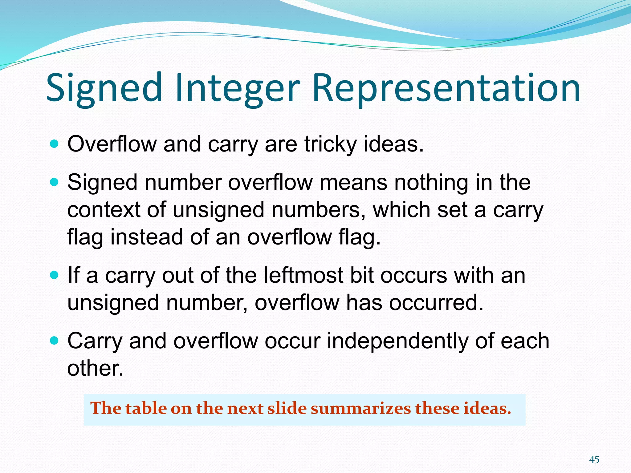 45
Signed Integer Representation
 Overflow and carry are tricky ideas.
 Signed number overflow means nothing in the
context of unsigned numbers, which set a carry
flag instead of an overflow flag.
 If a carry out of the leftmost bit occurs with an
unsigned number, overflow has occurred.
 Carry and overflow occur independently of each
other.
The table on the next slide summarizes these ideas.
 