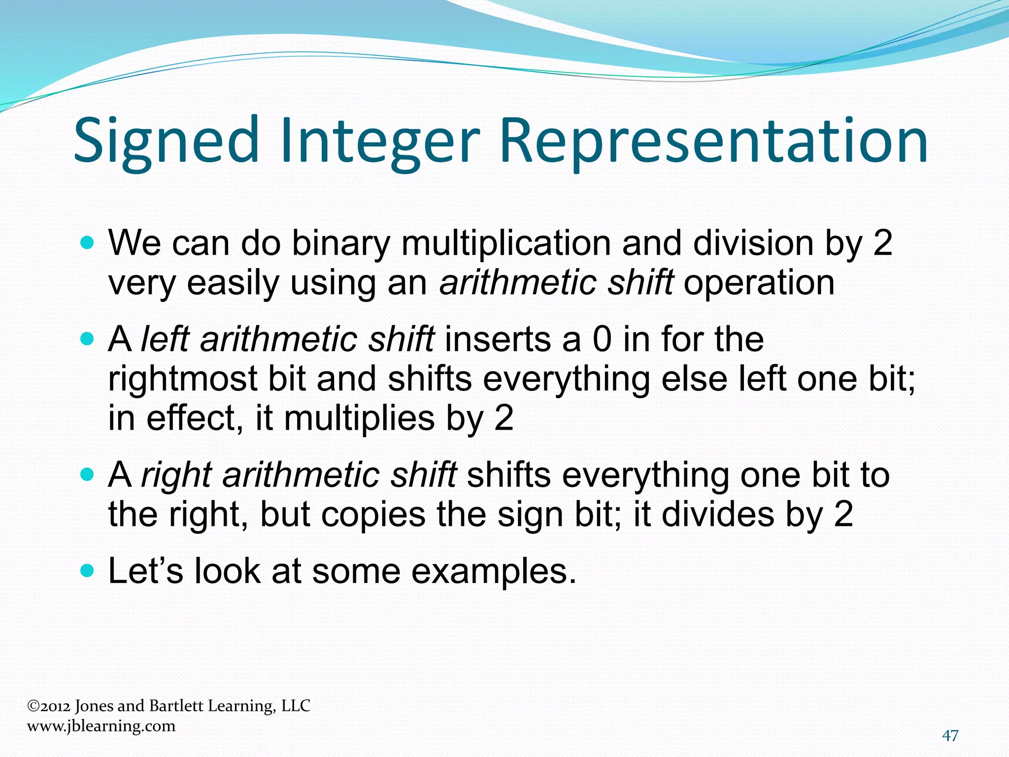47
Signed Integer Representation
 We can do binary multiplication and division by 2
very easily using an arithmetic shift operation
 A left arithmetic shift inserts a 0 in for the
rightmost bit and shifts everything else left one bit;
in effect, it multiplies by 2
 A right arithmetic shift shifts everything one bit to
the right, but copies the sign bit; it divides by 2
 Let’s look at some examples.
2012 Jones and Bartlett Learning, LLC
www.jblearning.com
 