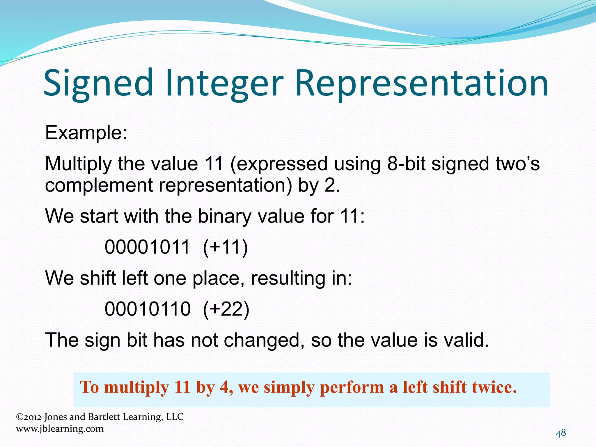 48
Signed Integer Representation
Example:
Multiply the value 11 (expressed using 8-bit signed two’s
complement representation) by 2.
We start with the binary value for 11:
00001011 (+11)
We shift left one place, resulting in:
00010110 (+22)
The sign bit has not changed, so the value is valid.
To multiply 11 by 4, we simply perform a left shift twice.
2012 Jones and Bartlett Learning, LLC
www.jblearning.com
 