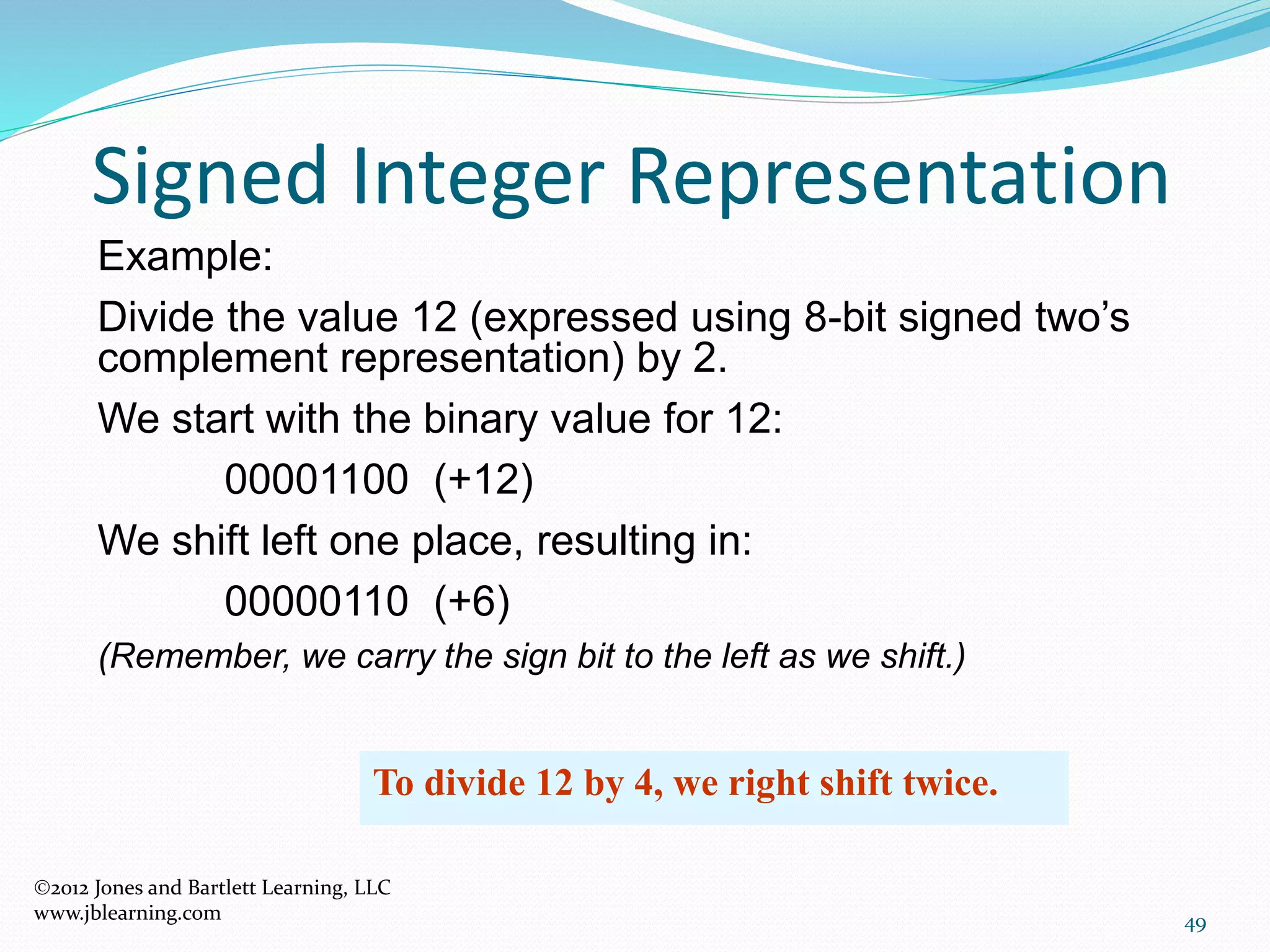 49
Signed Integer Representation
Example:
Divide the value 12 (expressed using 8-bit signed two’s
complement representation) by 2.
We start with the binary value for 12:
00001100 (+12)
We shift left one place, resulting in:
00000110 (+6)
(Remember, we carry the sign bit to the left as we shift.)
To divide 12 by 4, we right shift twice.
2012 Jones and Bartlett Learning, LLC
www.jblearning.com
 