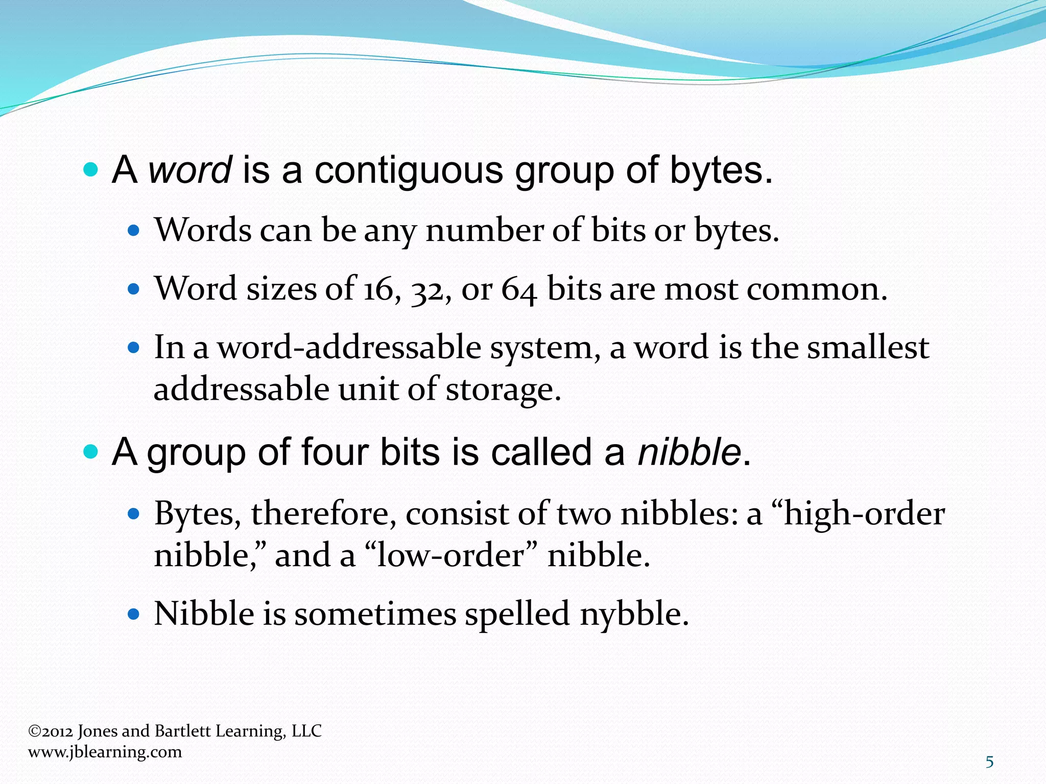 5
 A word is a contiguous group of bytes.
 Words can be any number of bits or bytes.
 Word sizes of 16, 32, or 64 bits are most common.
 In a word-addressable system, a word is the smallest
addressable unit of storage.
 A group of four bits is called a nibble.
 Bytes, therefore, consist of two nibbles: a “high-order
nibble,” and a “low-order” nibble.
 Nibble is sometimes spelled nybble.
2012 Jones and Bartlett Learning, LLC
www.jblearning.com
 