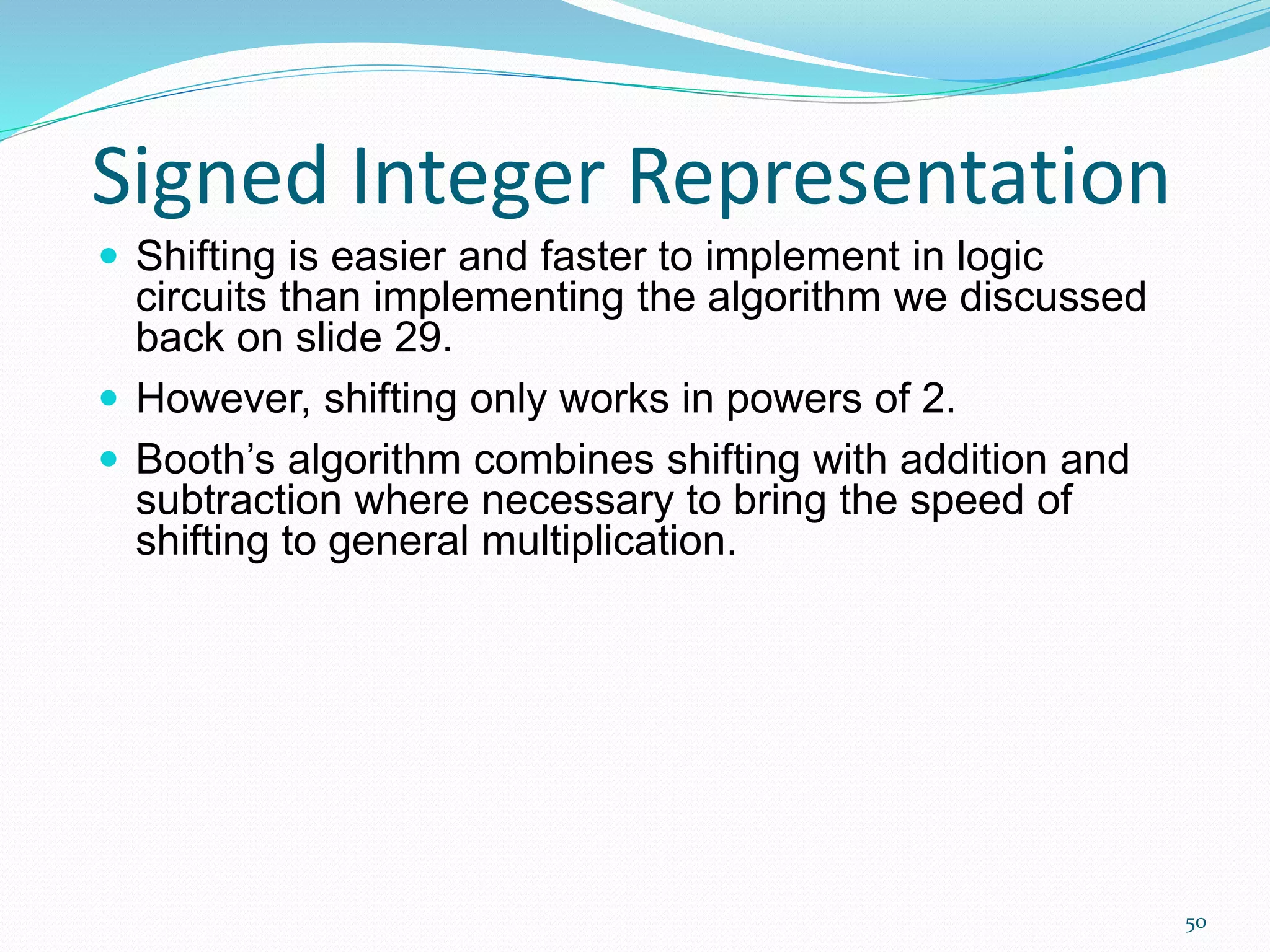 50
Signed Integer Representation
 Shifting is easier and faster to implement in logic
circuits than implementing the algorithm we discussed
back on slide 29.
 However, shifting only works in powers of 2.
 Booth’s algorithm combines shifting with addition and
subtraction where necessary to bring the speed of
shifting to general multiplication.
 