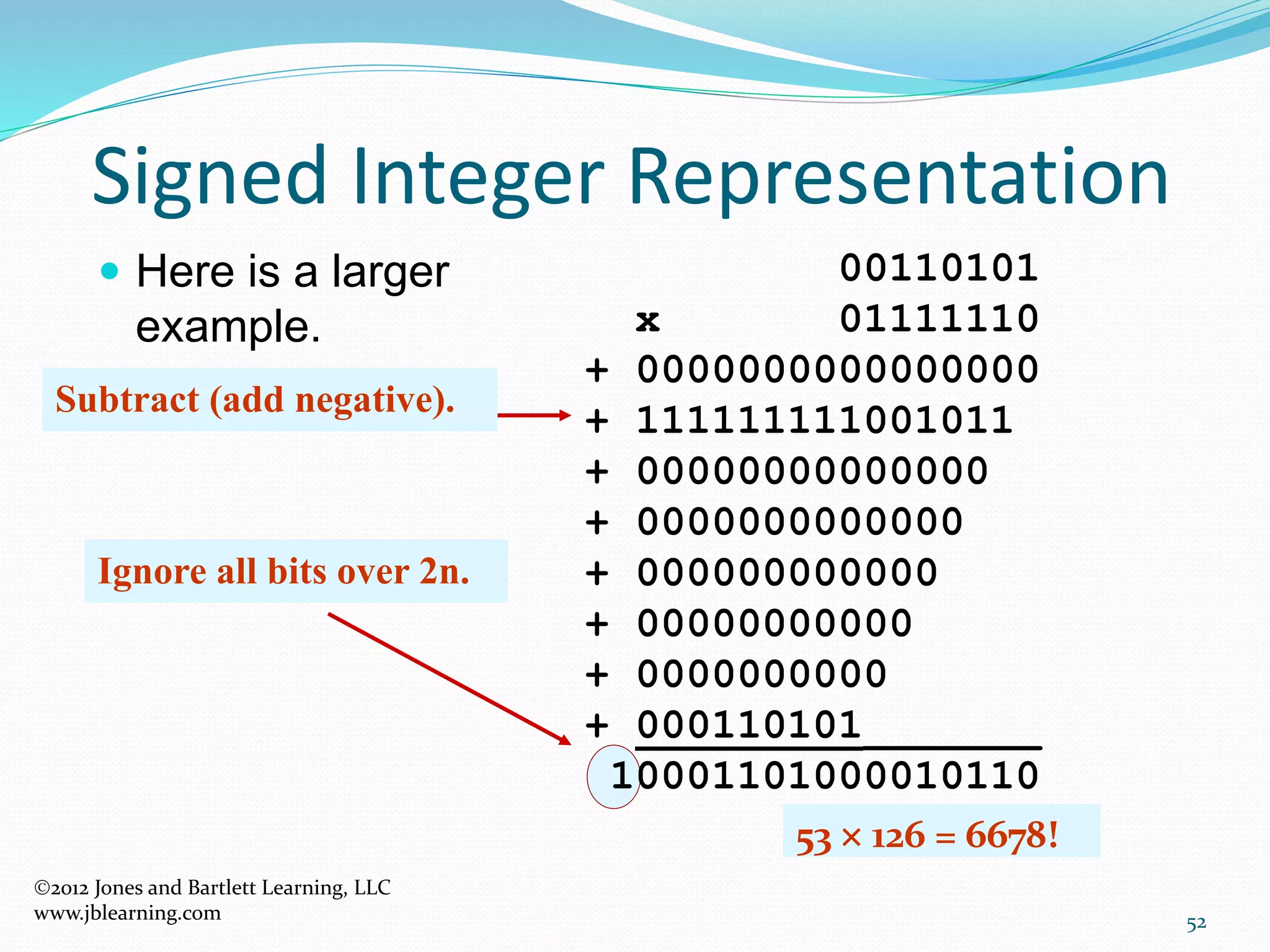 52
Signed Integer Representation
2012 Jones and Bartlett Learning, LLC
www.jblearning.com
 Here is a larger
example.
00110101
x 01111110
+ 0000000000000000
+ 111111111001011
+ 00000000000000
+ 0000000000000
+ 000000000000
+ 00000000000
+ 0000000000
+ 000110101_______
10001101000010110
Ignore all bits over 2n.
53  126 = 6678!
Subtract (add negative).
 