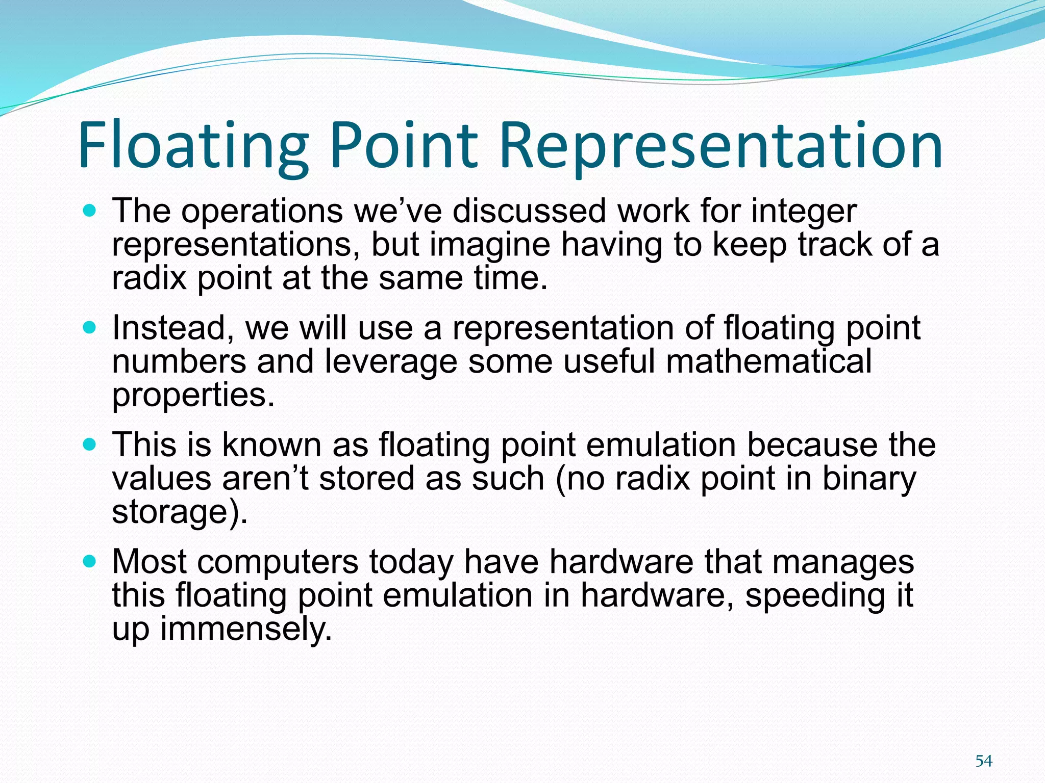 54
Floating Point Representation
 The operations we’ve discussed work for integer
representations, but imagine having to keep track of a
radix point at the same time.
 Instead, we will use a representation of floating point
numbers and leverage some useful mathematical
properties.
 This is known as floating point emulation because the
values aren’t stored as such (no radix point in binary
storage).
 Most computers today have hardware that manages
this floating point emulation in hardware, speeding it
up immensely.
 
