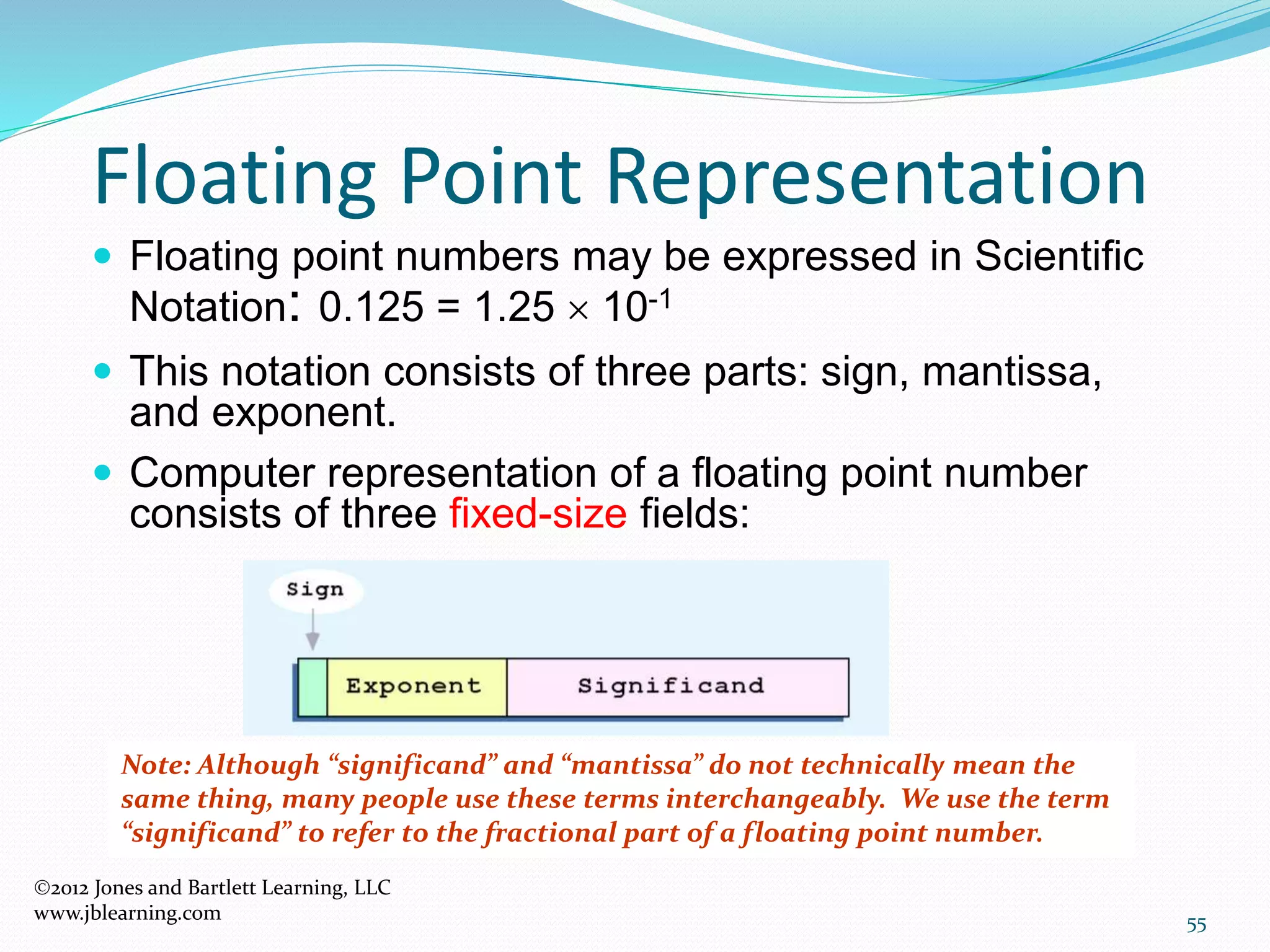 55
Floating Point Representation
 Floating point numbers may be expressed in Scientific
Notation: 0.125 = 1.25  10-1
 This notation consists of three parts: sign, mantissa,
and exponent.
 Computer representation of a floating point number
consists of three fixed-size fields:
Note: Although “significand” and “mantissa” do not technically mean the
same thing, many people use these terms interchangeably. We use the term
“significand” to refer to the fractional part of a floating point number.
2012 Jones and Bartlett Learning, LLC
www.jblearning.com
 