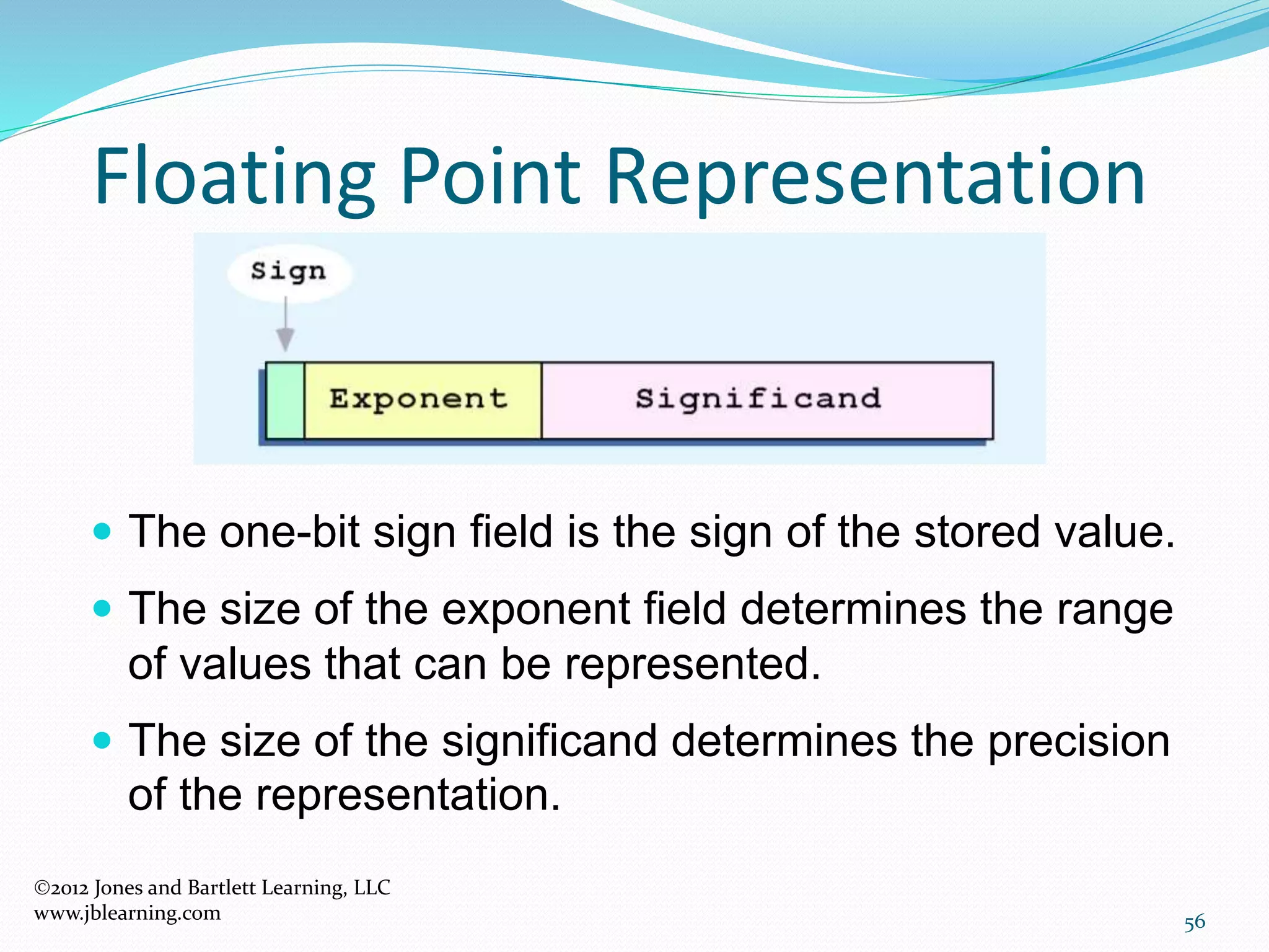 56
Floating Point Representation
2012 Jones and Bartlett Learning, LLC
www.jblearning.com
 The one-bit sign field is the sign of the stored value.
 The size of the exponent field determines the range
of values that can be represented.
 The size of the significand determines the precision
of the representation.
 