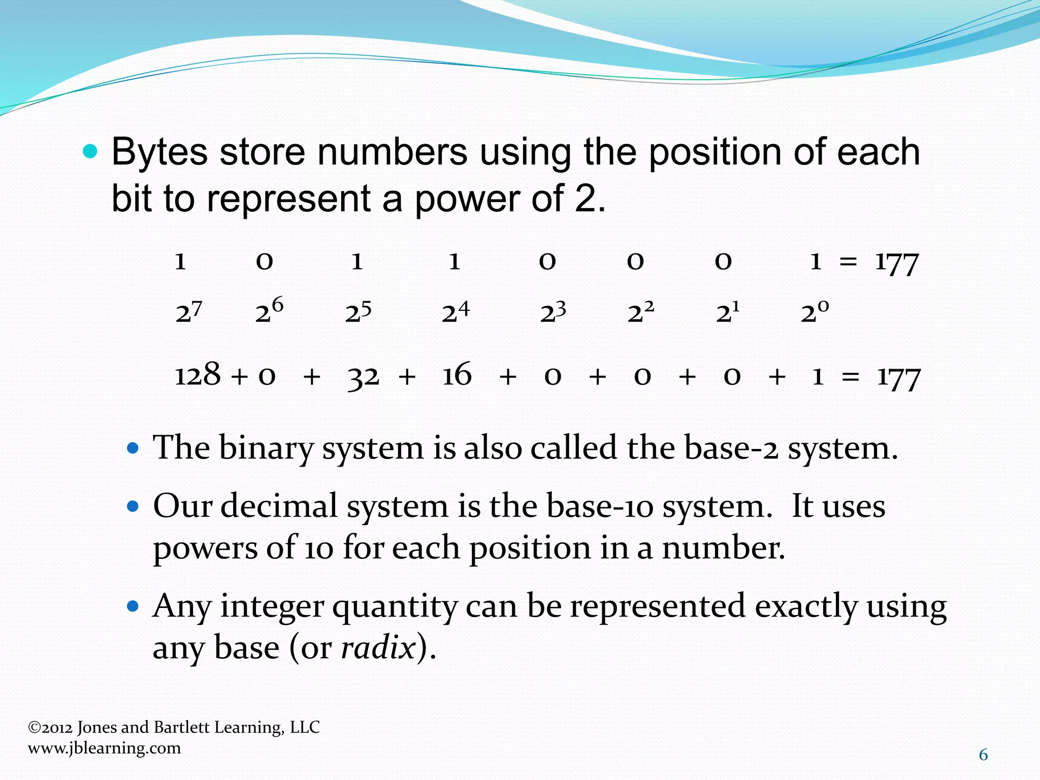 6
 Bytes store numbers using the position of each
bit to represent a power of 2.
 The binary system is also called the base-2 system.
 Our decimal system is the base-10 system. It uses
powers of 10 for each position in a number.
 Any integer quantity can be represented exactly using
any base (or radix).
1 0 1 1 0 0 0 1 = 177
27 26 25 24 23 22 21 20
128 + 0 + 32 + 16 + 0 + 0 + 0 + 1 = 177
2012 Jones and Bartlett Learning, LLC
www.jblearning.com
 