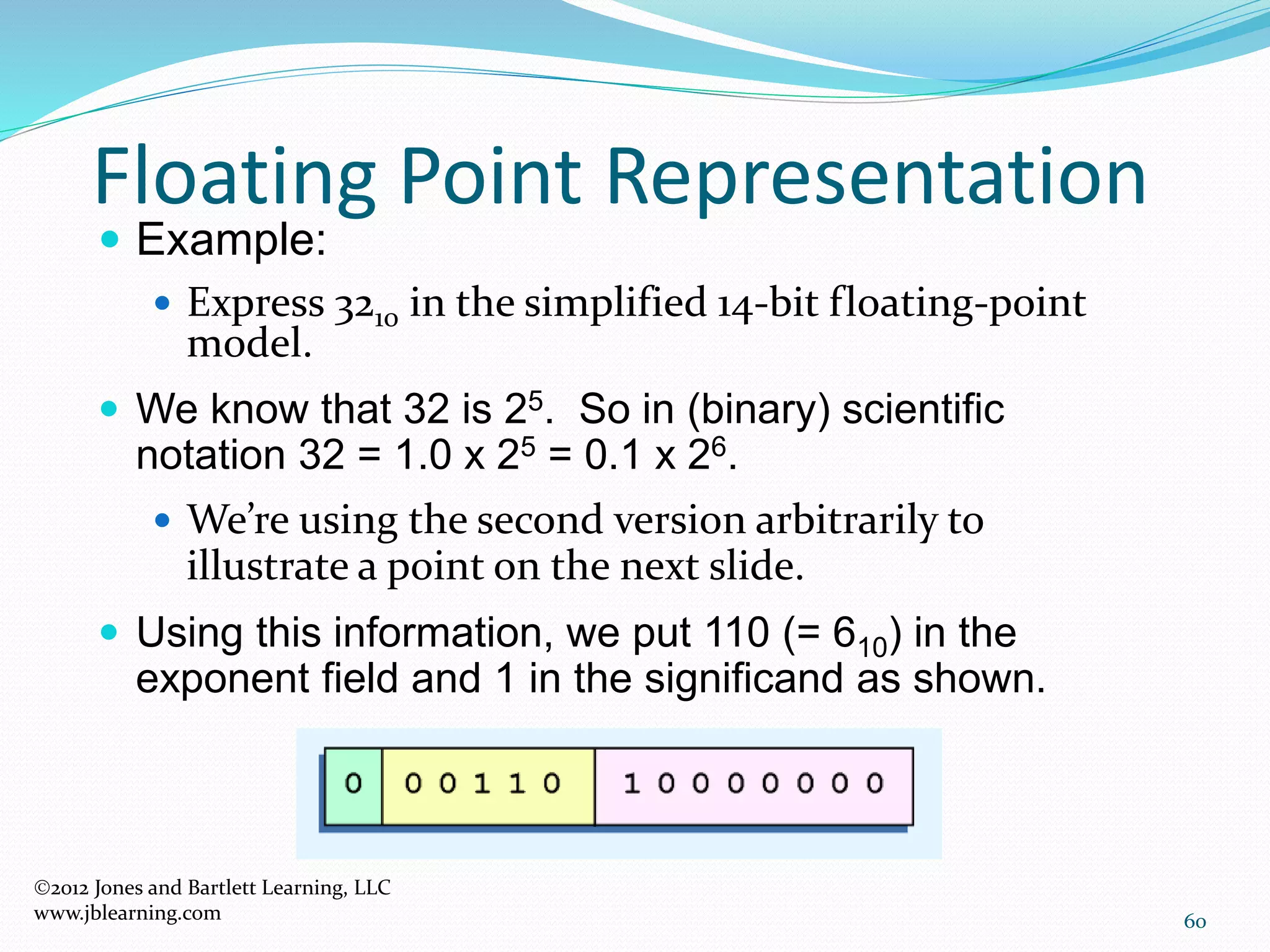 60
Floating Point Representation
2012 Jones and Bartlett Learning, LLC
www.jblearning.com
 Example:
 Express 3210 in the simplified 14-bit floating-point
model.
 We know that 32 is 25. So in (binary) scientific
notation 32 = 1.0 x 25 = 0.1 x 26.
 We’re using the second version arbitrarily to
illustrate a point on the next slide.
 Using this information, we put 110 (= 610) in the
exponent field and 1 in the significand as shown.
 