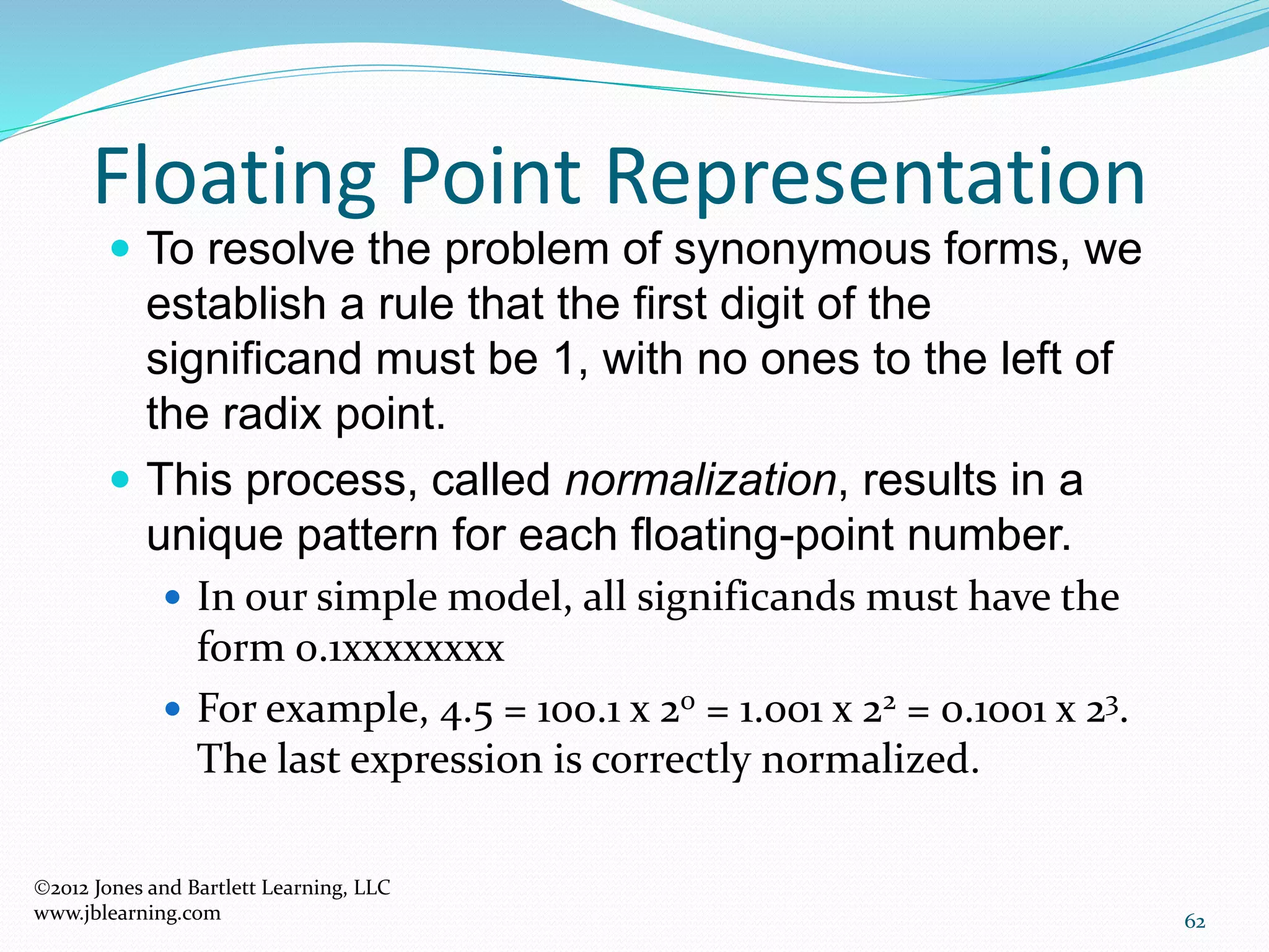 62
Floating Point Representation
2012 Jones and Bartlett Learning, LLC
www.jblearning.com
 To resolve the problem of synonymous forms, we
establish a rule that the first digit of the
significand must be 1, with no ones to the left of
the radix point.
 This process, called normalization, results in a
unique pattern for each floating-point number.
 In our simple model, all significands must have the
form 0.1xxxxxxxx
 For example, 4.5 = 100.1 x 20 = 1.001 x 22 = 0.1001 x 23.
The last expression is correctly normalized.
 