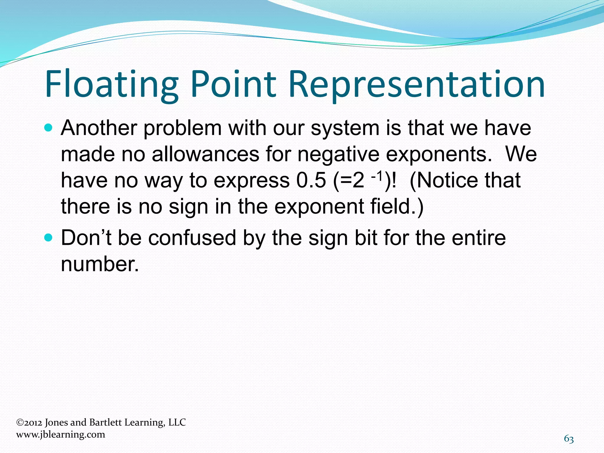 63
Floating Point Representation
2012 Jones and Bartlett Learning, LLC
www.jblearning.com
 Another problem with our system is that we have
made no allowances for negative exponents. We
have no way to express 0.5 (=2 -1)! (Notice that
there is no sign in the exponent field.)
 Don’t be confused by the sign bit for the entire
number.
 
