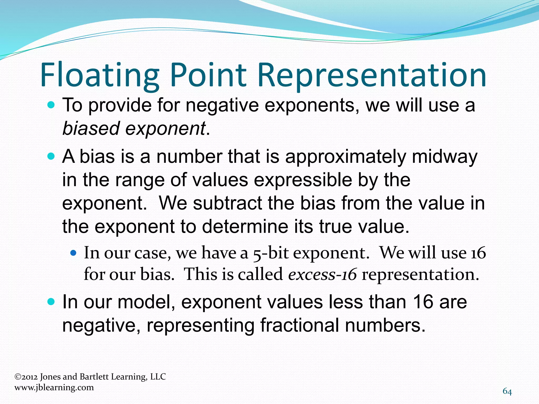 64
Floating Point Representation
2012 Jones and Bartlett Learning, LLC
www.jblearning.com
 To provide for negative exponents, we will use a
biased exponent.
 A bias is a number that is approximately midway
in the range of values expressible by the
exponent. We subtract the bias from the value in
the exponent to determine its true value.
 In our case, we have a 5-bit exponent. We will use 16
for our bias. This is called excess-16 representation.
 In our model, exponent values less than 16 are
negative, representing fractional numbers.
 