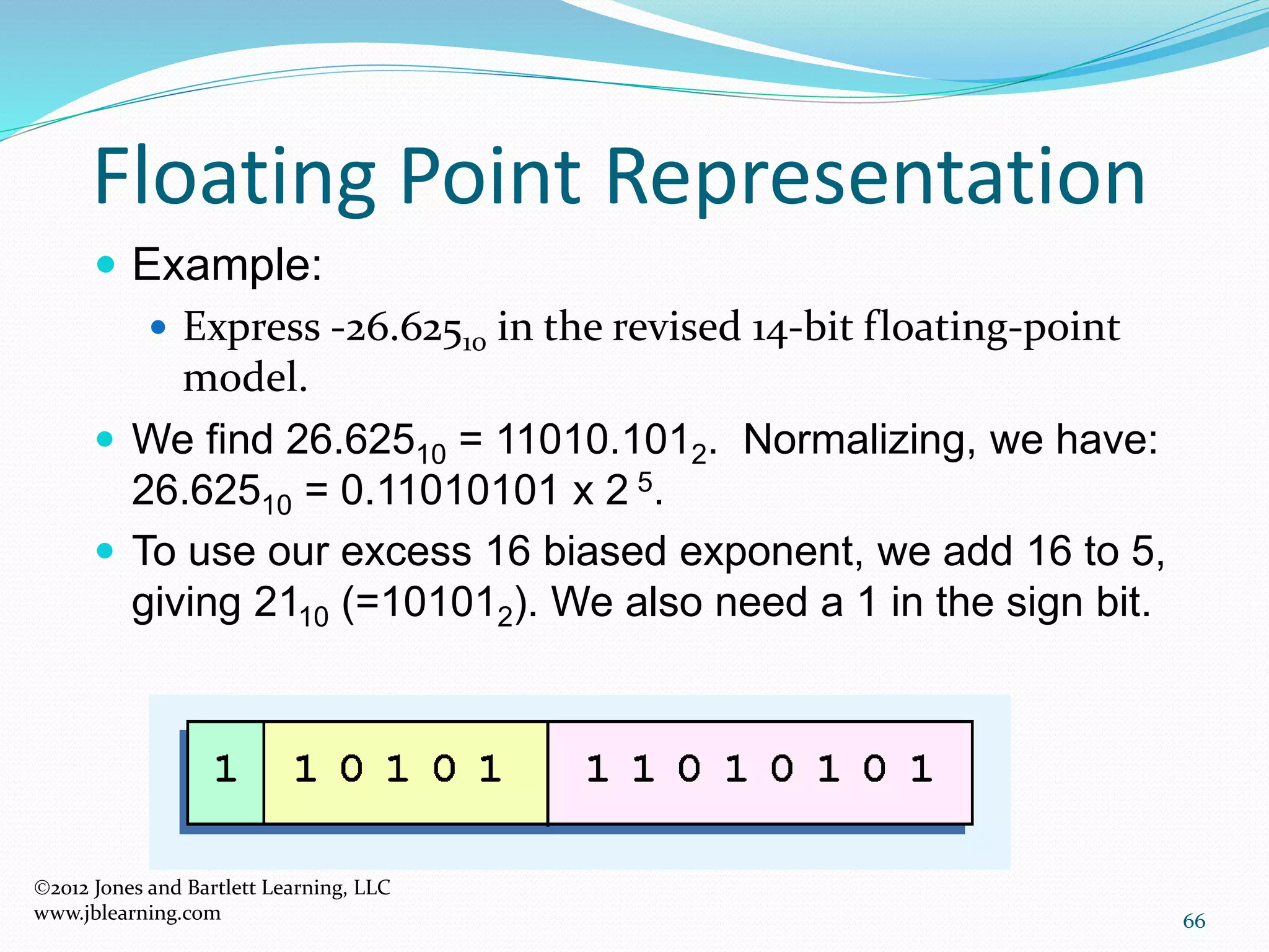 66
Floating Point Representation
2012 Jones and Bartlett Learning, LLC
www.jblearning.com
 Example:
 Express -26.62510 in the revised 14-bit floating-point
model.
 We find 26.62510 = 11010.1012. Normalizing, we have:
26.62510 = 0.11010101 x 2 5.
 To use our excess 16 biased exponent, we add 16 to 5,
giving 2110 (=101012). We also need a 1 in the sign bit.
 