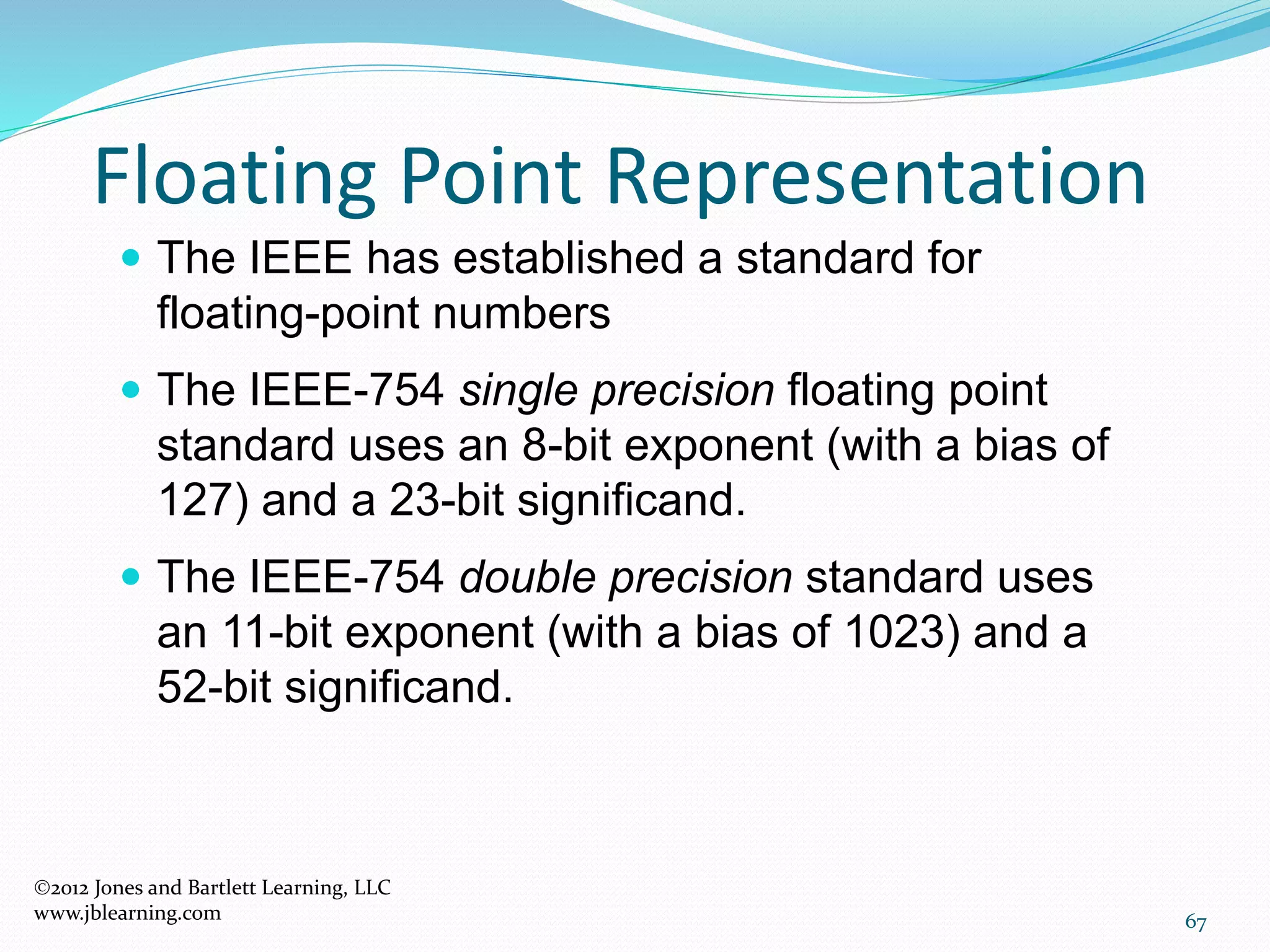 67
Floating Point Representation
2012 Jones and Bartlett Learning, LLC
www.jblearning.com
 The IEEE has established a standard for
floating-point numbers
 The IEEE-754 single precision floating point
standard uses an 8-bit exponent (with a bias of
127) and a 23-bit significand.
 The IEEE-754 double precision standard uses
an 11-bit exponent (with a bias of 1023) and a
52-bit significand.
 