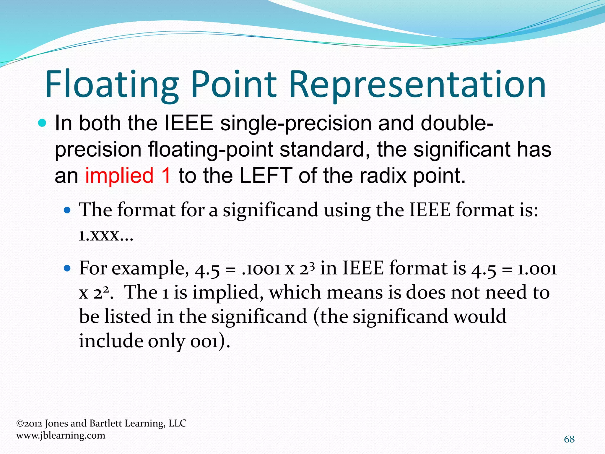 68
Floating Point Representation
2012 Jones and Bartlett Learning, LLC
www.jblearning.com
 In both the IEEE single-precision and double-
precision floating-point standard, the significant has
an implied 1 to the LEFT of the radix point.
 The format for a significand using the IEEE format is:
1.xxx…
 For example, 4.5 = .1001 x 23 in IEEE format is 4.5 = 1.001
x 22. The 1 is implied, which means is does not need to
be listed in the significand (the significand would
include only 001).
 