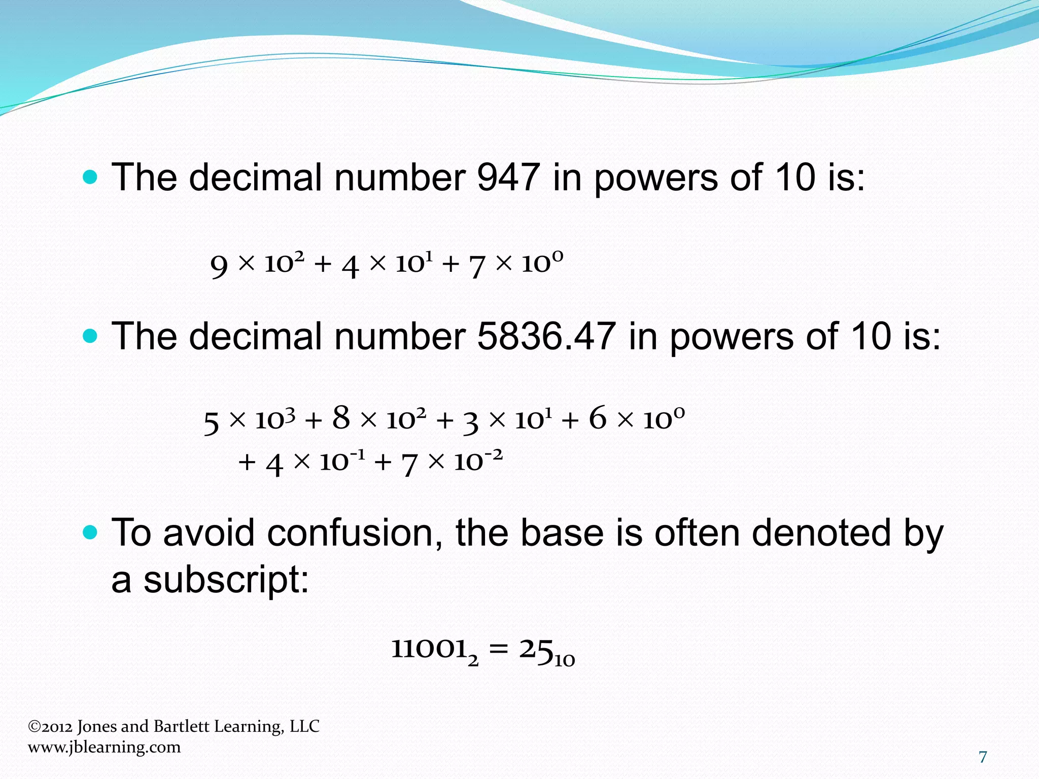 7
 The decimal number 947 in powers of 10 is:
 The decimal number 5836.47 in powers of 10 is:
 To avoid confusion, the base is often denoted by
a subscript:
110012 = 2510
5  103 + 8  102 + 3  101 + 6  100
+ 4  10-1 + 7  10-2
9  102 + 4  101 + 7  100
2012 Jones and Bartlett Learning, LLC
www.jblearning.com
 