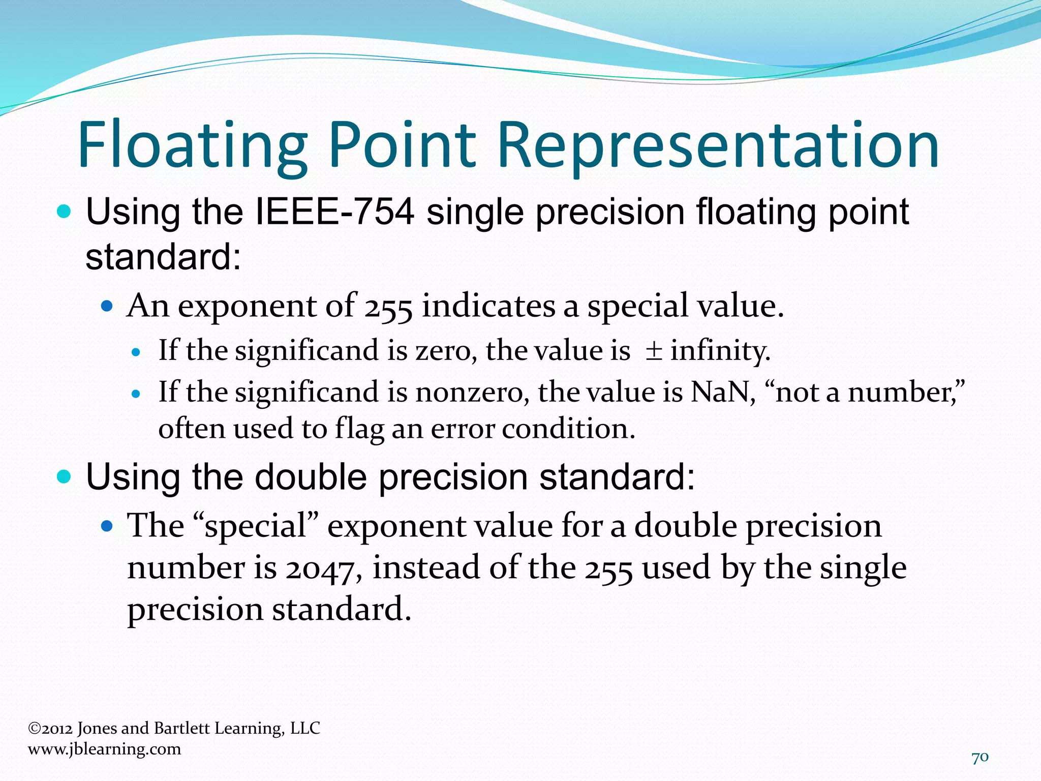 70
Floating Point Representation
2012 Jones and Bartlett Learning, LLC
www.jblearning.com
 Using the IEEE-754 single precision floating point
standard:
 An exponent of 255 indicates a special value.
 If the significand is zero, the value is  infinity.
 If the significand is nonzero, the value is NaN, “not a number,”
often used to flag an error condition.
 Using the double precision standard:
 The “special” exponent value for a double precision
number is 2047, instead of the 255 used by the single
precision standard.
 