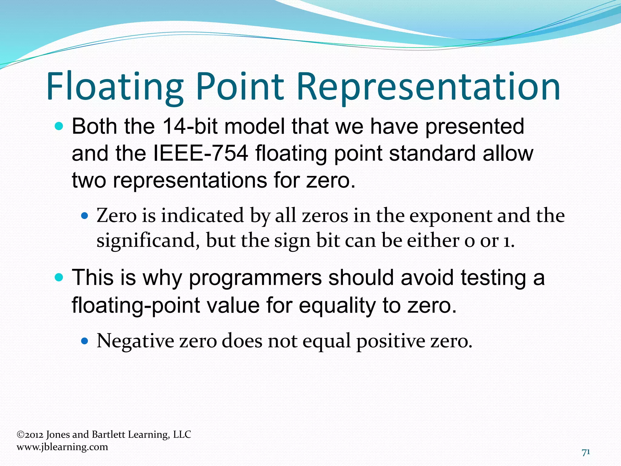 71
Floating Point Representation
2012 Jones and Bartlett Learning, LLC
www.jblearning.com
 Both the 14-bit model that we have presented
and the IEEE-754 floating point standard allow
two representations for zero.
 Zero is indicated by all zeros in the exponent and the
significand, but the sign bit can be either 0 or 1.
 This is why programmers should avoid testing a
floating-point value for equality to zero.
 Negative zero does not equal positive zero.
 