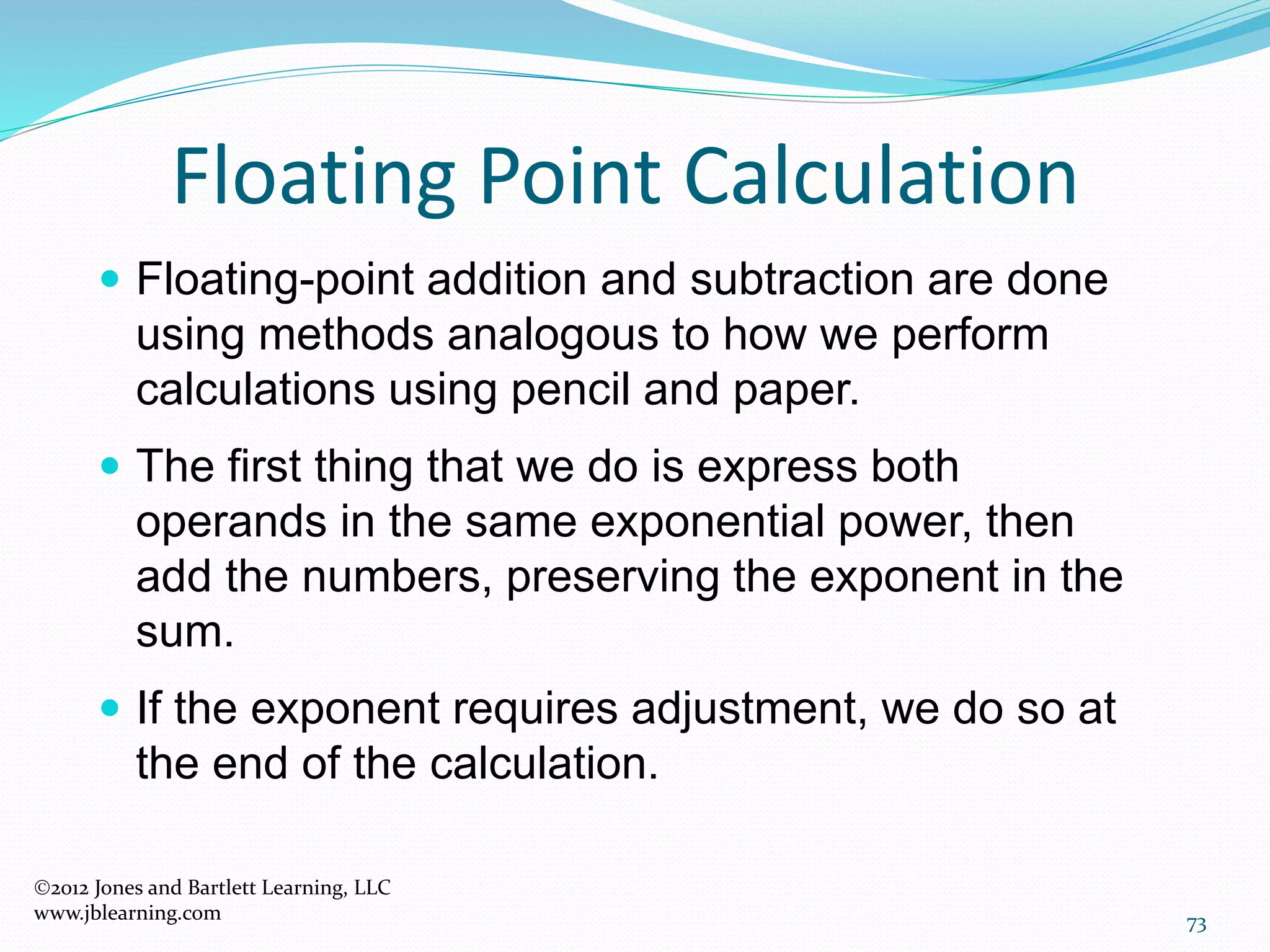 73
Floating Point Calculation
2012 Jones and Bartlett Learning, LLC
www.jblearning.com
 Floating-point addition and subtraction are done
using methods analogous to how we perform
calculations using pencil and paper.
 The first thing that we do is express both
operands in the same exponential power, then
add the numbers, preserving the exponent in the
sum.
 If the exponent requires adjustment, we do so at
the end of the calculation.
 