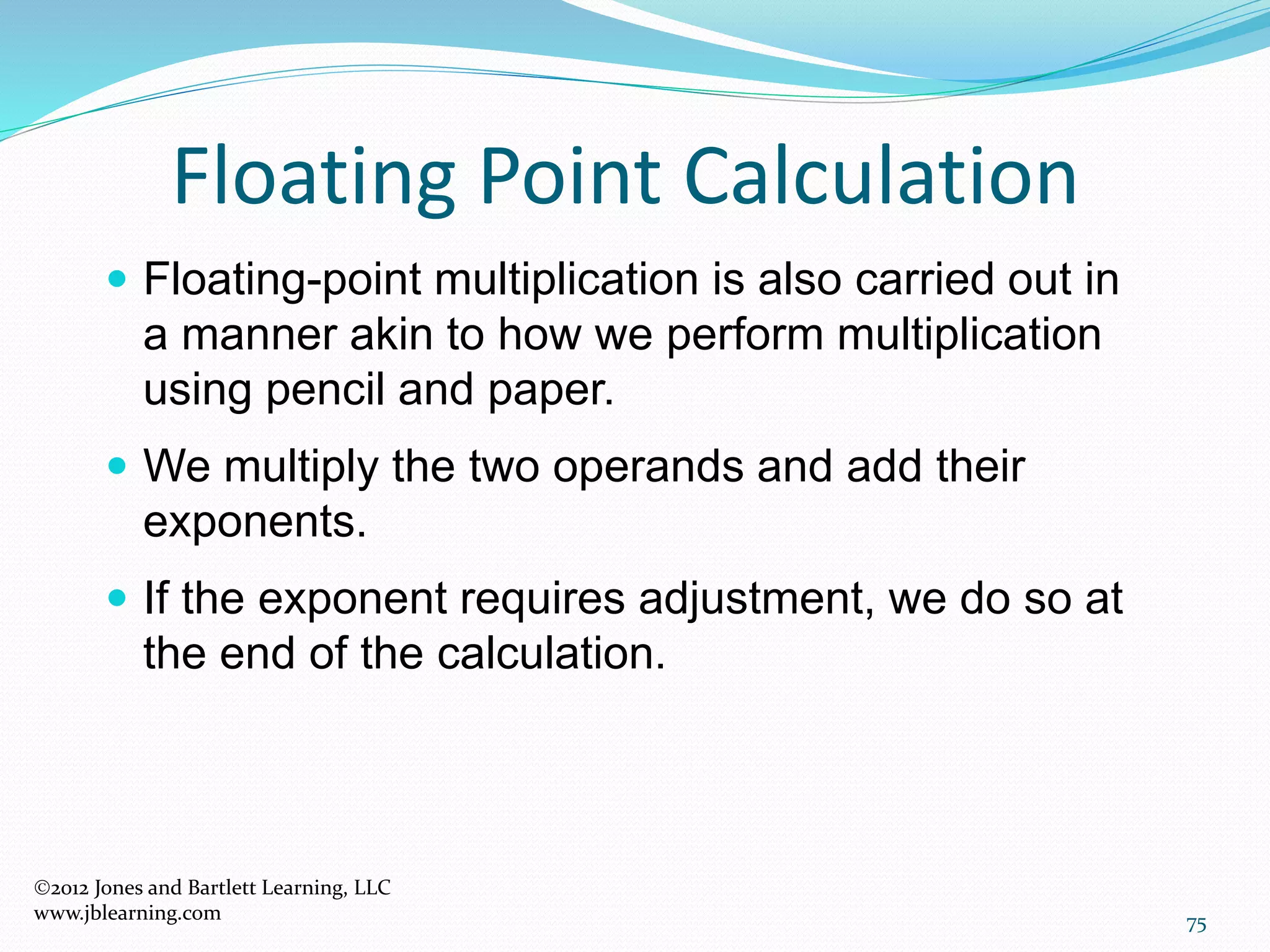 75
Floating Point Calculation
2012 Jones and Bartlett Learning, LLC
www.jblearning.com
 Floating-point multiplication is also carried out in
a manner akin to how we perform multiplication
using pencil and paper.
 We multiply the two operands and add their
exponents.
 If the exponent requires adjustment, we do so at
the end of the calculation.
 
