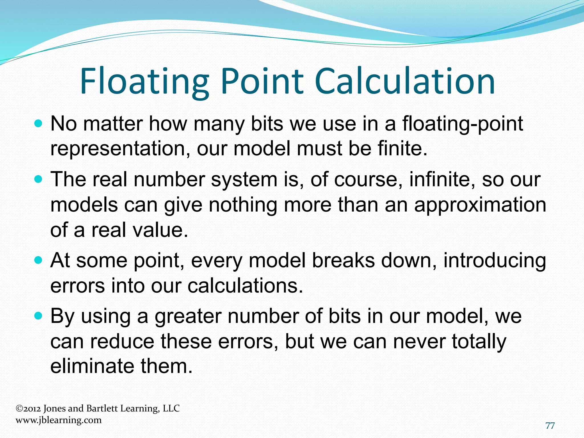 77
Floating Point Calculation
2012 Jones and Bartlett Learning, LLC
www.jblearning.com
 No matter how many bits we use in a floating-point
representation, our model must be finite.
 The real number system is, of course, infinite, so our
models can give nothing more than an approximation
of a real value.
 At some point, every model breaks down, introducing
errors into our calculations.
 By using a greater number of bits in our model, we
can reduce these errors, but we can never totally
eliminate them.
 