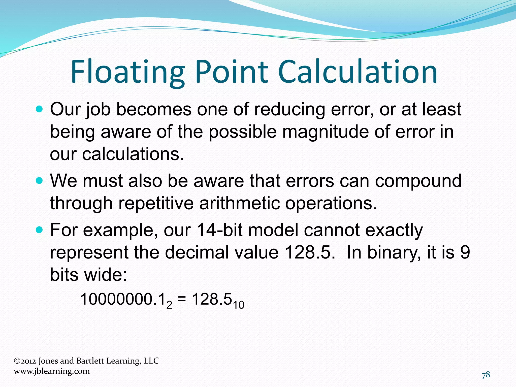78
Floating Point Calculation
2012 Jones and Bartlett Learning, LLC
www.jblearning.com
 Our job becomes one of reducing error, or at least
being aware of the possible magnitude of error in
our calculations.
 We must also be aware that errors can compound
through repetitive arithmetic operations.
 For example, our 14-bit model cannot exactly
represent the decimal value 128.5. In binary, it is 9
bits wide:
10000000.12 = 128.510
 