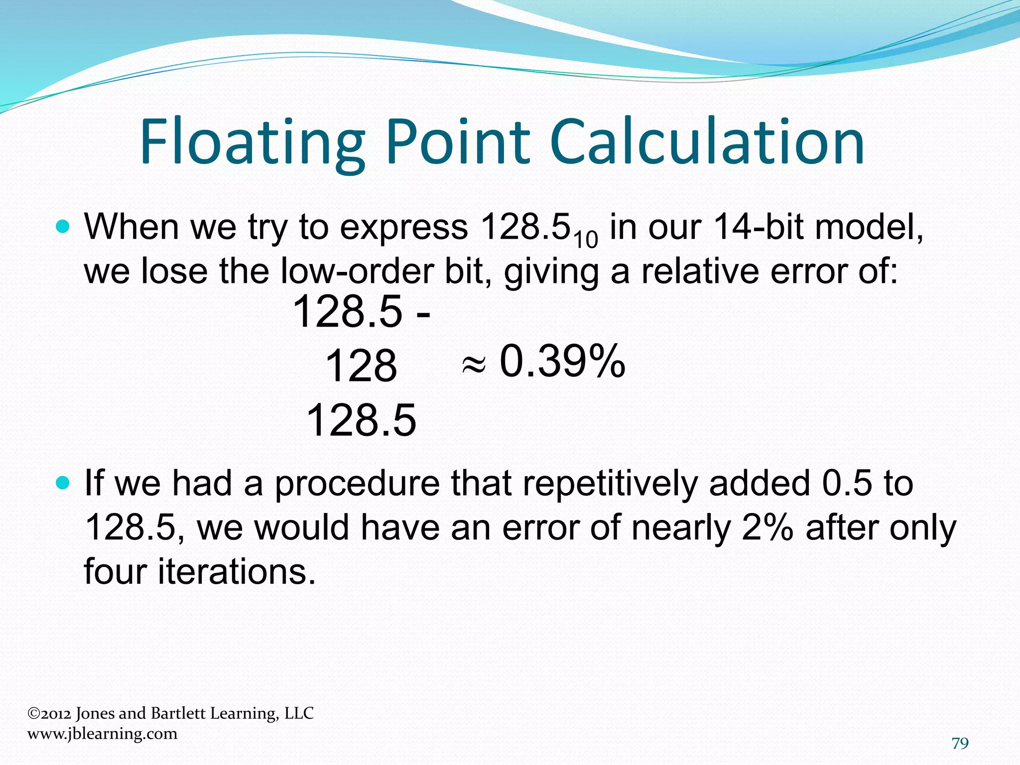 79
Floating Point Calculation
2012 Jones and Bartlett Learning, LLC
www.jblearning.com
 When we try to express 128.510 in our 14-bit model,
we lose the low-order bit, giving a relative error of:
 If we had a procedure that repetitively added 0.5 to
128.5, we would have an error of nearly 2% after only
four iterations.
128.5 -
128
128.5
 0.39%
 