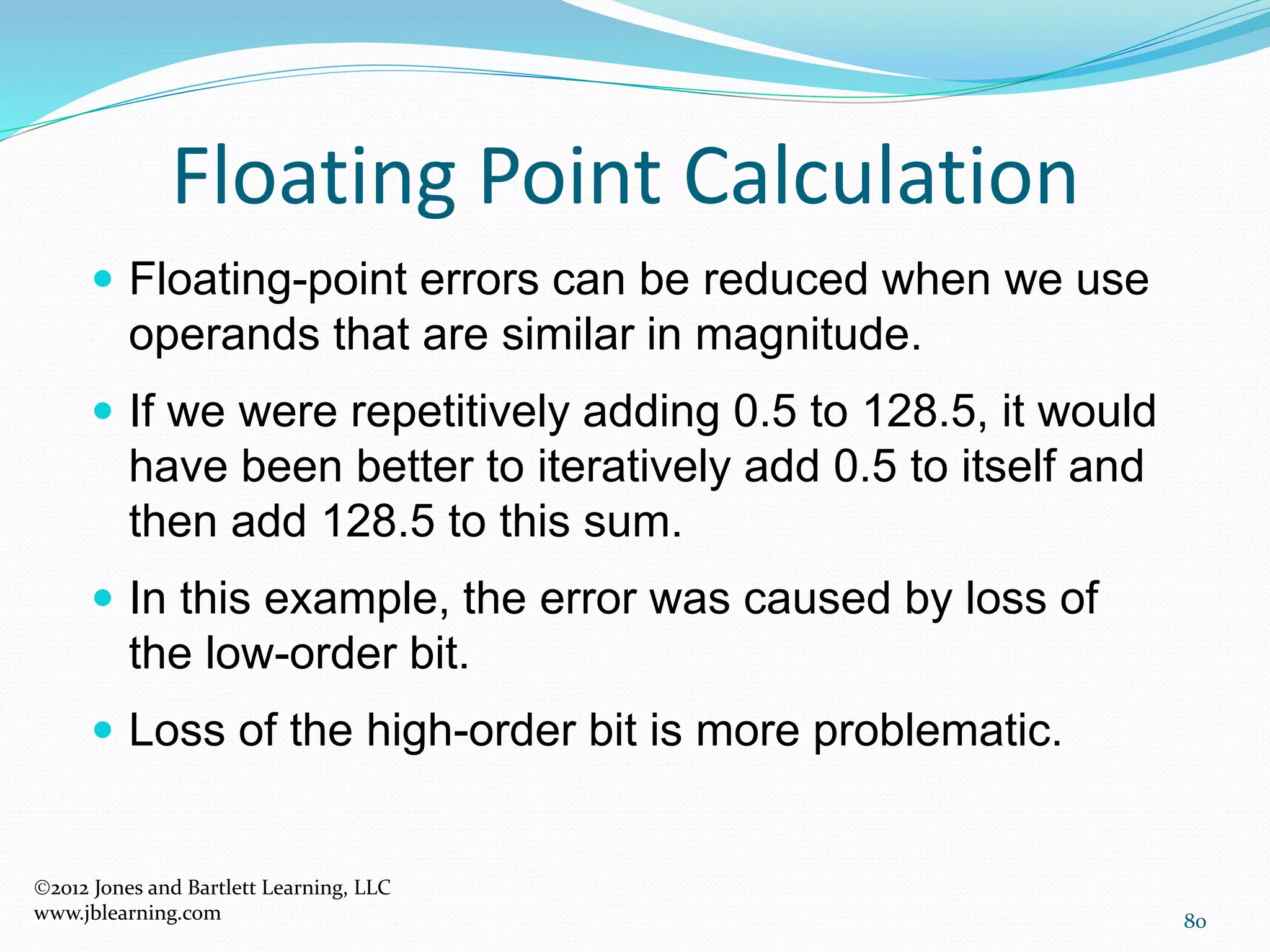 80
Floating Point Calculation
2012 Jones and Bartlett Learning, LLC
www.jblearning.com
 Floating-point errors can be reduced when we use
operands that are similar in magnitude.
 If we were repetitively adding 0.5 to 128.5, it would
have been better to iteratively add 0.5 to itself and
then add 128.5 to this sum.
 In this example, the error was caused by loss of
the low-order bit.
 Loss of the high-order bit is more problematic.
 