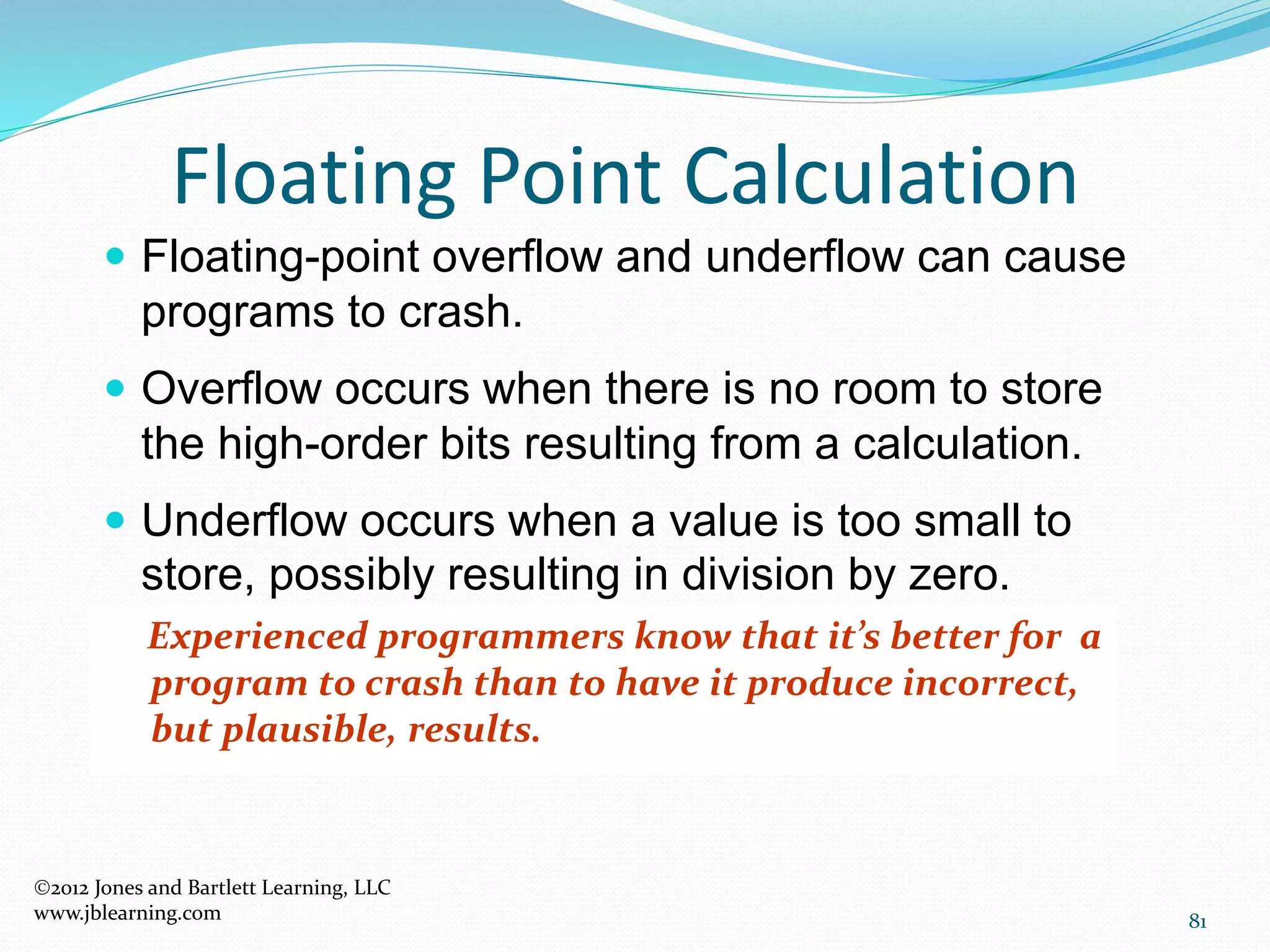 81
Floating Point Calculation
2012 Jones and Bartlett Learning, LLC
www.jblearning.com
 Floating-point overflow and underflow can cause
programs to crash.
 Overflow occurs when there is no room to store
the high-order bits resulting from a calculation.
 Underflow occurs when a value is too small to
store, possibly resulting in division by zero.
Experienced programmers know that it’s better for a
program to crash than to have it produce incorrect,
but plausible, results.
 