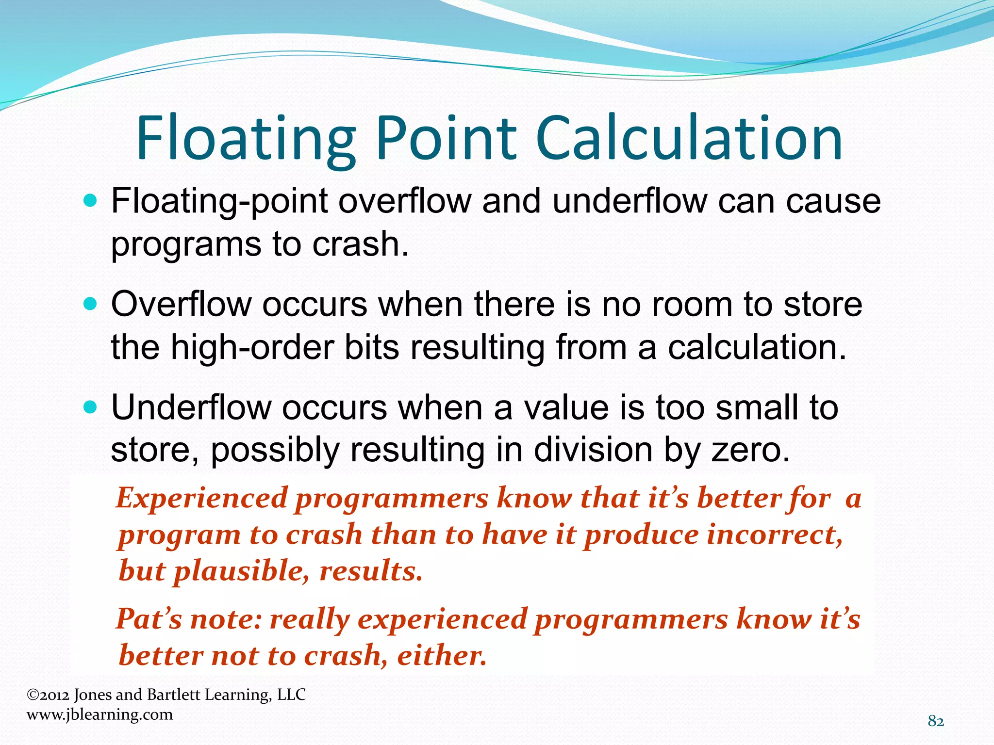 82
Floating Point Calculation
2012 Jones and Bartlett Learning, LLC
www.jblearning.com
 Floating-point overflow and underflow can cause
programs to crash.
 Overflow occurs when there is no room to store
the high-order bits resulting from a calculation.
 Underflow occurs when a value is too small to
store, possibly resulting in division by zero.
Experienced programmers know that it’s better for a
program to crash than to have it produce incorrect,
but plausible, results.
Pat’s note: really experienced programmers know it’s
better not to crash, either.
 