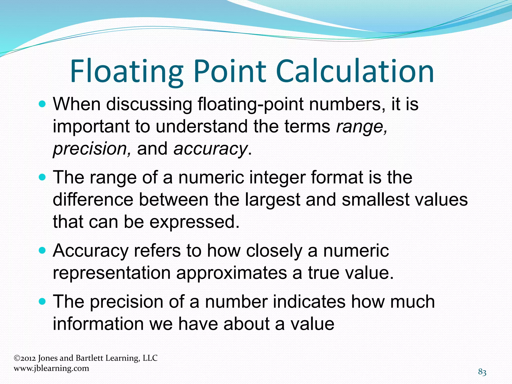 83
Floating Point Calculation
2012 Jones and Bartlett Learning, LLC
www.jblearning.com
 When discussing floating-point numbers, it is
important to understand the terms range,
precision, and accuracy.
 The range of a numeric integer format is the
difference between the largest and smallest values
that can be expressed.
 Accuracy refers to how closely a numeric
representation approximates a true value.
 The precision of a number indicates how much
information we have about a value
 