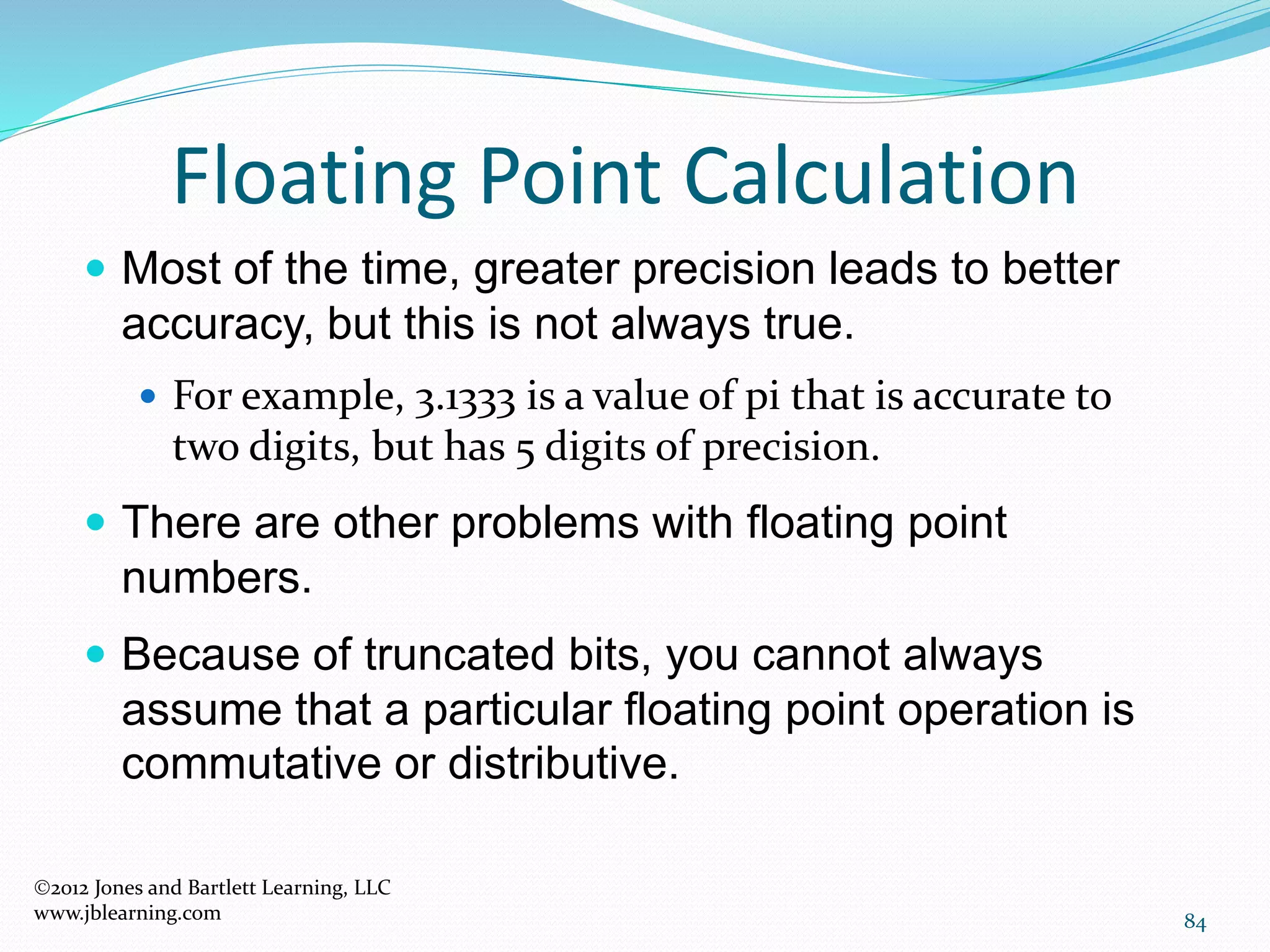 84
Floating Point Calculation
2012 Jones and Bartlett Learning, LLC
www.jblearning.com
 Most of the time, greater precision leads to better
accuracy, but this is not always true.
 For example, 3.1333 is a value of pi that is accurate to
two digits, but has 5 digits of precision.
 There are other problems with floating point
numbers.
 Because of truncated bits, you cannot always
assume that a particular floating point operation is
commutative or distributive.
 