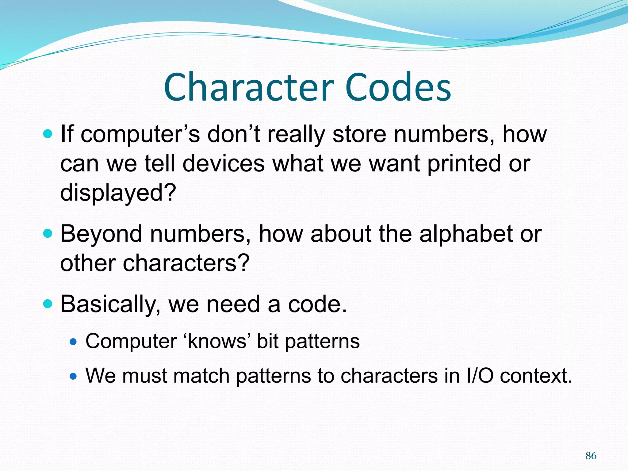 86
Character Codes
 If computer’s don’t really store numbers, how
can we tell devices what we want printed or
displayed?
 Beyond numbers, how about the alphabet or
other characters?
 Basically, we need a code.
 Computer ‘knows’ bit patterns
 We must match patterns to characters in I/O context.
 