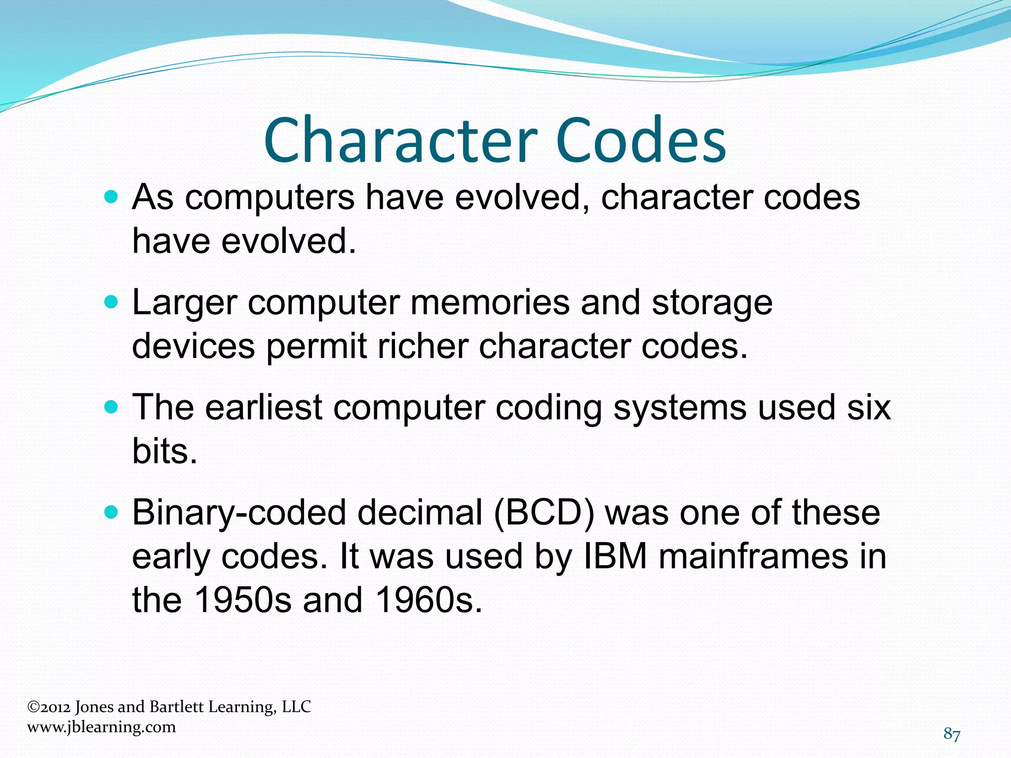 87
Character Codes
2012 Jones and Bartlett Learning, LLC
www.jblearning.com
 As computers have evolved, character codes
have evolved.
 Larger computer memories and storage
devices permit richer character codes.
 The earliest computer coding systems used six
bits.
 Binary-coded decimal (BCD) was one of these
early codes. It was used by IBM mainframes in
the 1950s and 1960s.
 