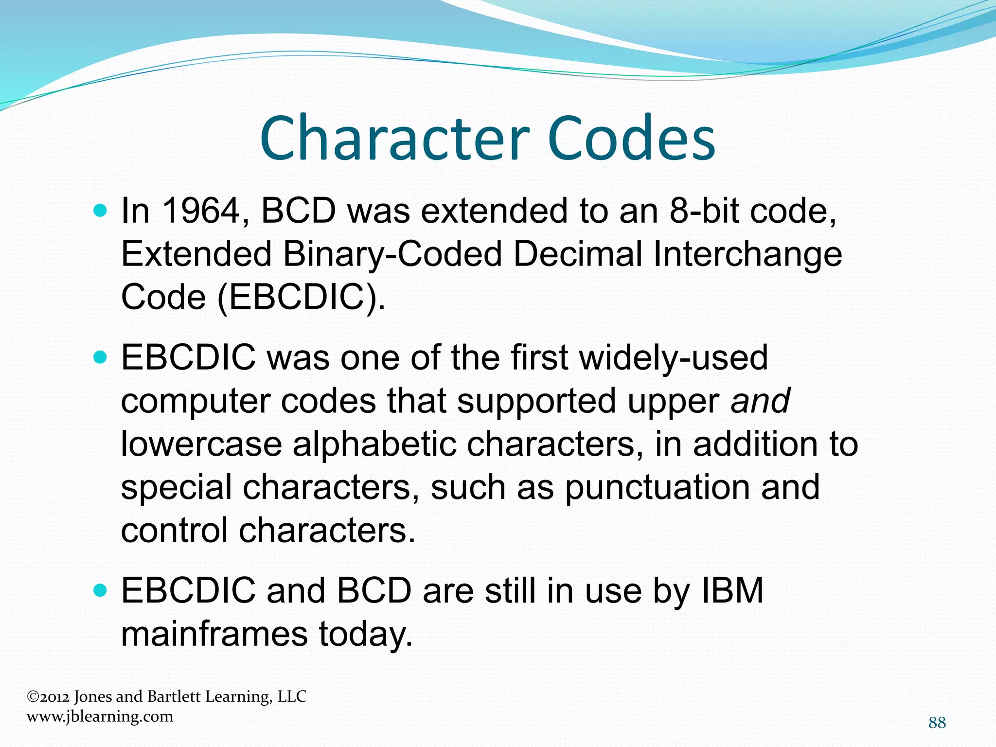 88
Character Codes
2012 Jones and Bartlett Learning, LLC
www.jblearning.com
 In 1964, BCD was extended to an 8-bit code,
Extended Binary-Coded Decimal Interchange
Code (EBCDIC).
 EBCDIC was one of the first widely-used
computer codes that supported upper and
lowercase alphabetic characters, in addition to
special characters, such as punctuation and
control characters.
 EBCDIC and BCD are still in use by IBM
mainframes today.
 