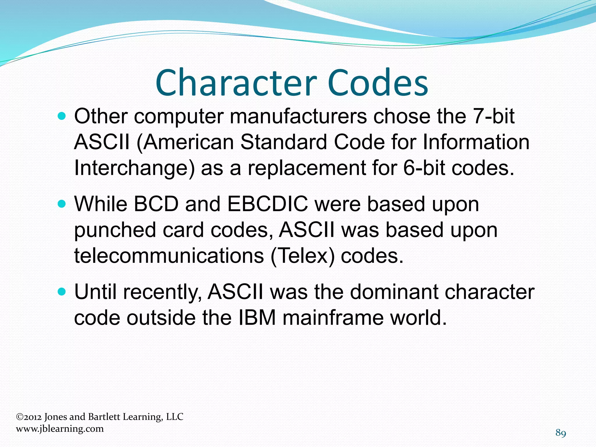 89
Character Codes
2012 Jones and Bartlett Learning, LLC
www.jblearning.com
 Other computer manufacturers chose the 7-bit
ASCII (American Standard Code for Information
Interchange) as a replacement for 6-bit codes.
 While BCD and EBCDIC were based upon
punched card codes, ASCII was based upon
telecommunications (Telex) codes.
 Until recently, ASCII was the dominant character
code outside the IBM mainframe world.
 