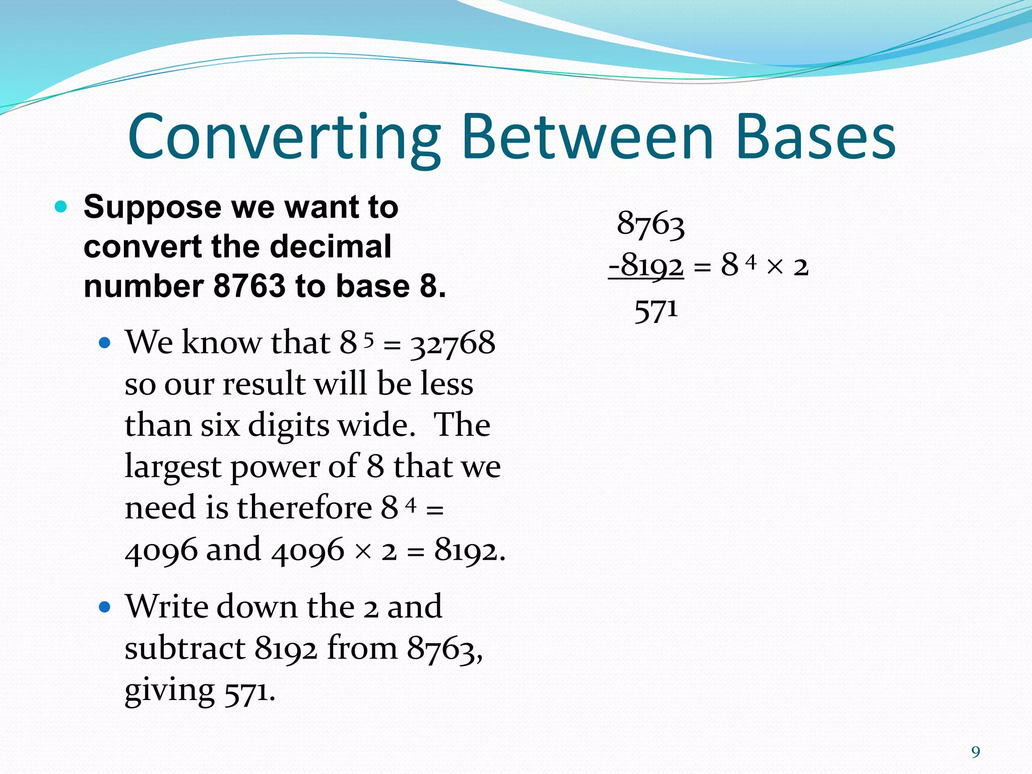 9
 Suppose we want to
convert the decimal
number 8763 to base 8.
 We know that 8 5 = 32768
so our result will be less
than six digits wide. The
largest power of 8 that we
need is therefore 8 4 =
4096 and 4096  2 = 8192.
 Write down the 2 and
subtract 8192 from 8763,
giving 571.
Converting Between Bases
8763
-8192 = 8 4  2
571
 