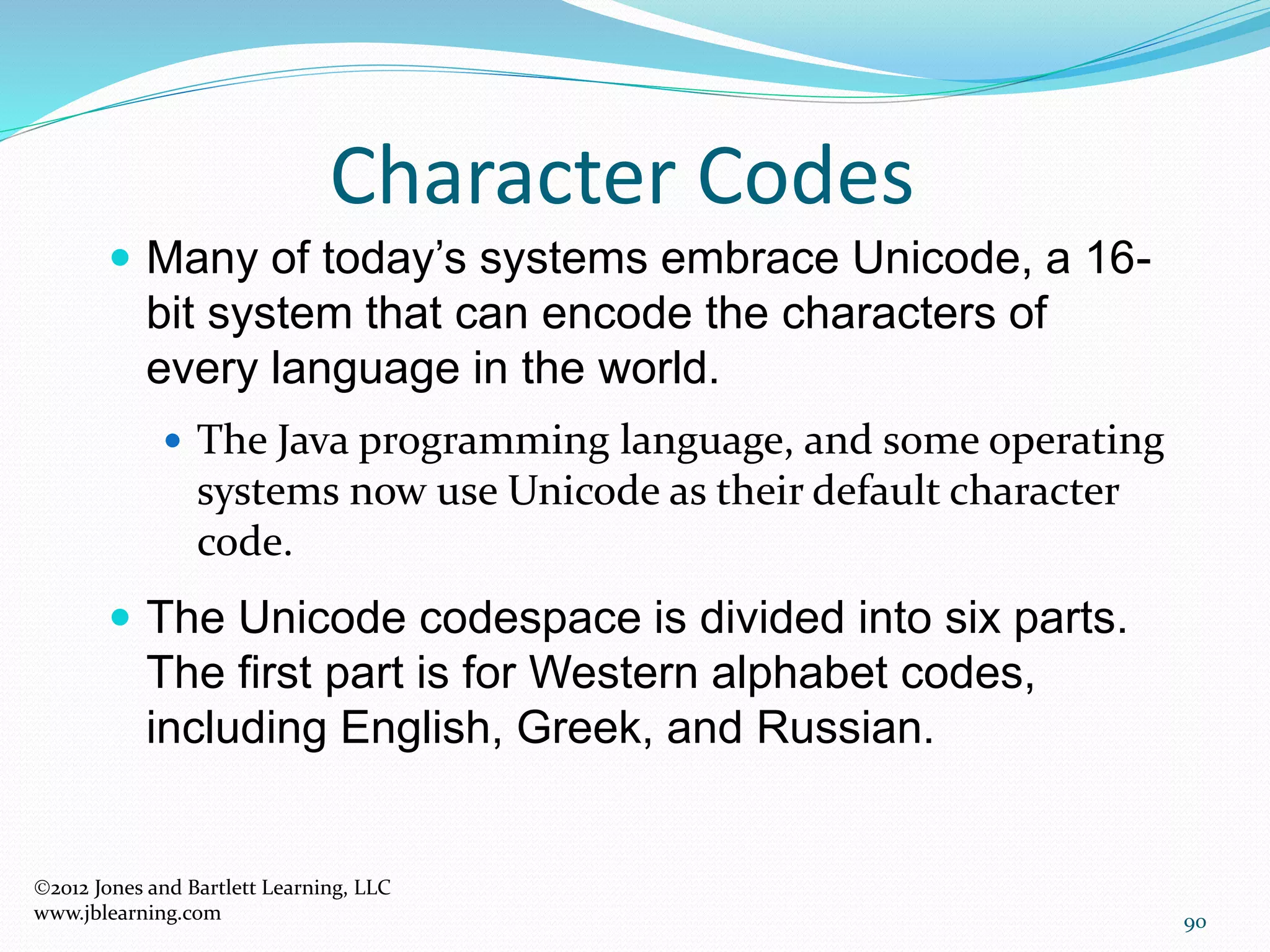 90
Character Codes
2012 Jones and Bartlett Learning, LLC
www.jblearning.com
 Many of today’s systems embrace Unicode, a 16-
bit system that can encode the characters of
every language in the world.
 The Java programming language, and some operating
systems now use Unicode as their default character
code.
 The Unicode codespace is divided into six parts.
The first part is for Western alphabet codes,
including English, Greek, and Russian.
 