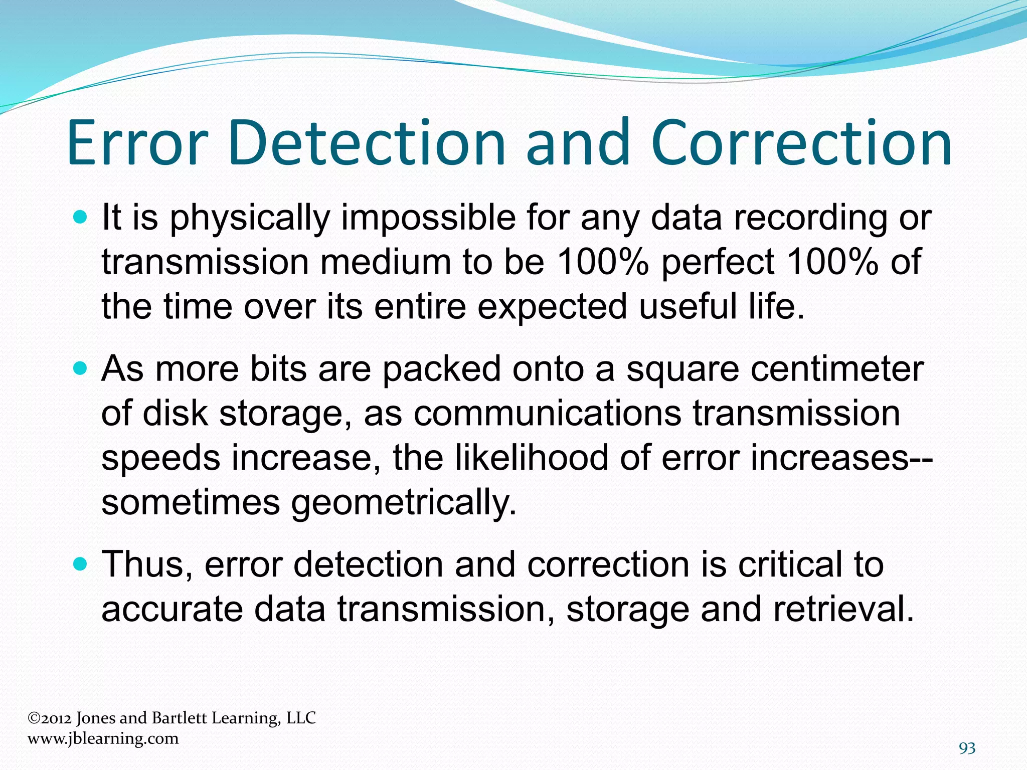 93
Error Detection and Correction
2012 Jones and Bartlett Learning, LLC
www.jblearning.com
 It is physically impossible for any data recording or
transmission medium to be 100% perfect 100% of
the time over its entire expected useful life.
 As more bits are packed onto a square centimeter
of disk storage, as communications transmission
speeds increase, the likelihood of error increases--
sometimes geometrically.
 Thus, error detection and correction is critical to
accurate data transmission, storage and retrieval.
 