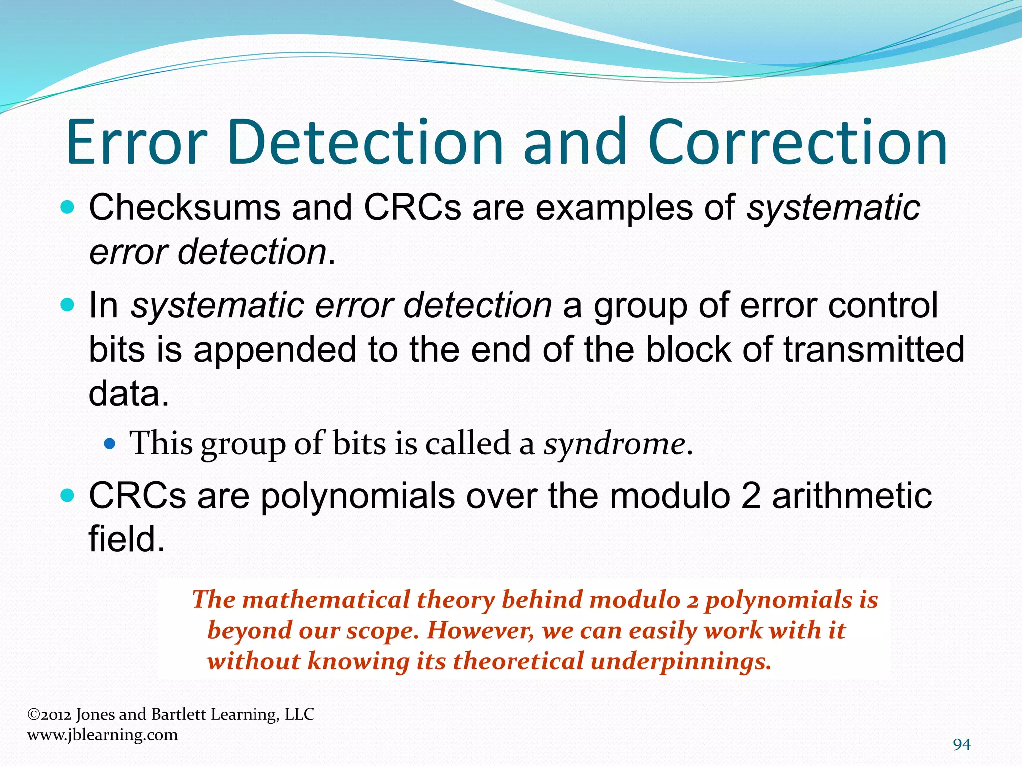 94
Error Detection and Correction
2012 Jones and Bartlett Learning, LLC
www.jblearning.com
 Checksums and CRCs are examples of systematic
error detection.
 In systematic error detection a group of error control
bits is appended to the end of the block of transmitted
data.
 This group of bits is called a syndrome.
 CRCs are polynomials over the modulo 2 arithmetic
field.
The mathematical theory behind modulo 2 polynomials is
beyond our scope. However, we can easily work with it
without knowing its theoretical underpinnings.
 