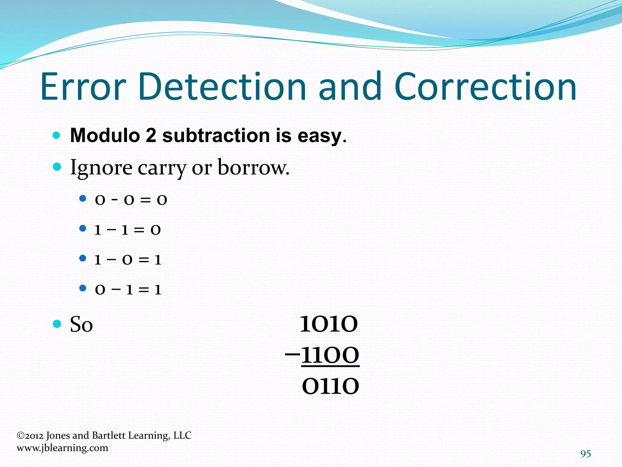 95
Error Detection and Correction
2012 Jones and Bartlett Learning, LLC
www.jblearning.com
 Modulo 2 subtraction is easy.
 Ignore carry or borrow.
 0 - 0 = 0
 1 – 1 = 0
 1 – 0 = 1
 0 – 1 = 1
 So 1010
–1100
0110
 
