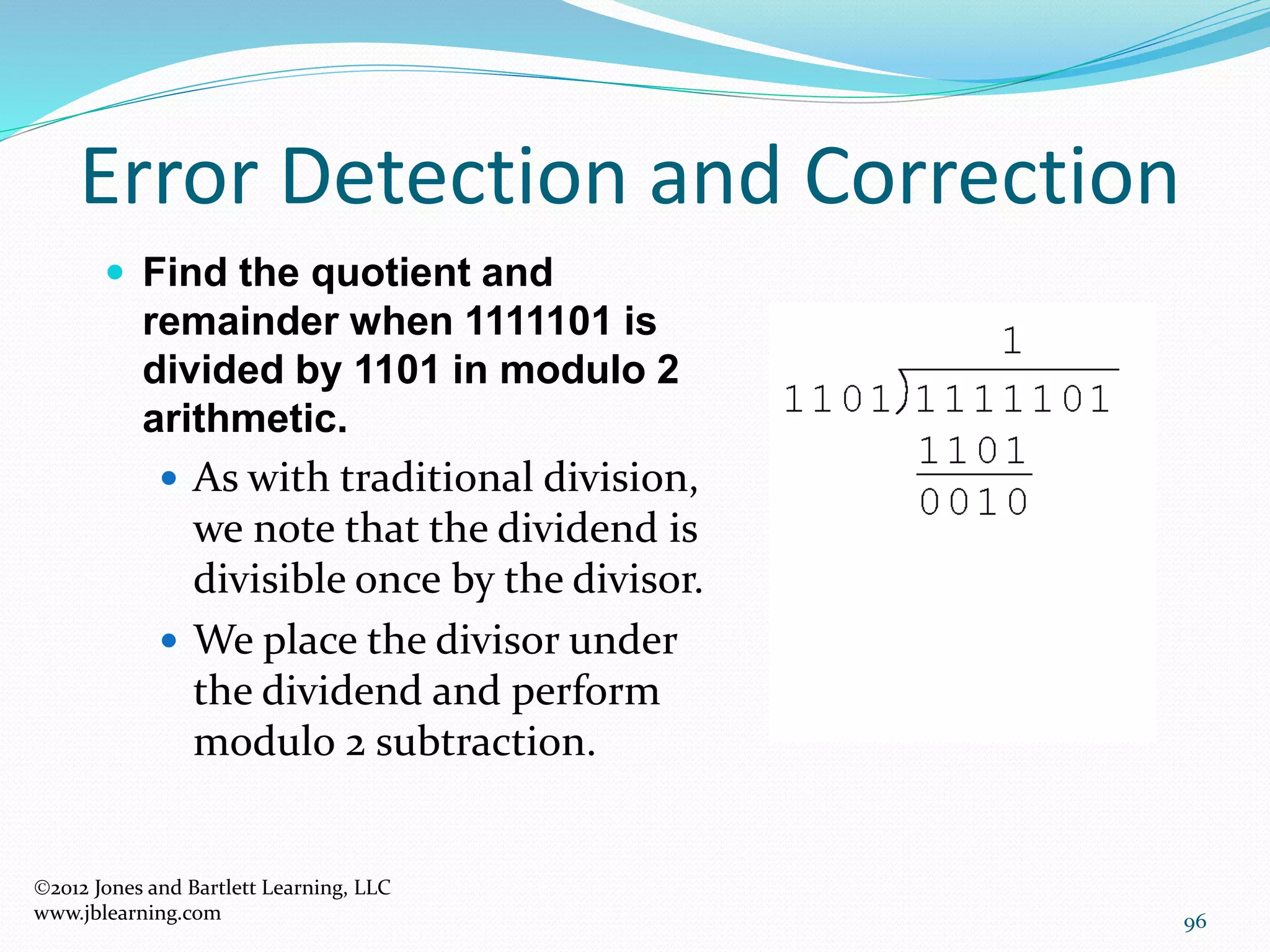 96
Error Detection and Correction
2012 Jones and Bartlett Learning, LLC
www.jblearning.com
 Find the quotient and
remainder when 1111101 is
divided by 1101 in modulo 2
arithmetic.
 As with traditional division,
we note that the dividend is
divisible once by the divisor.
 We place the divisor under
the dividend and perform
modulo 2 subtraction.
 