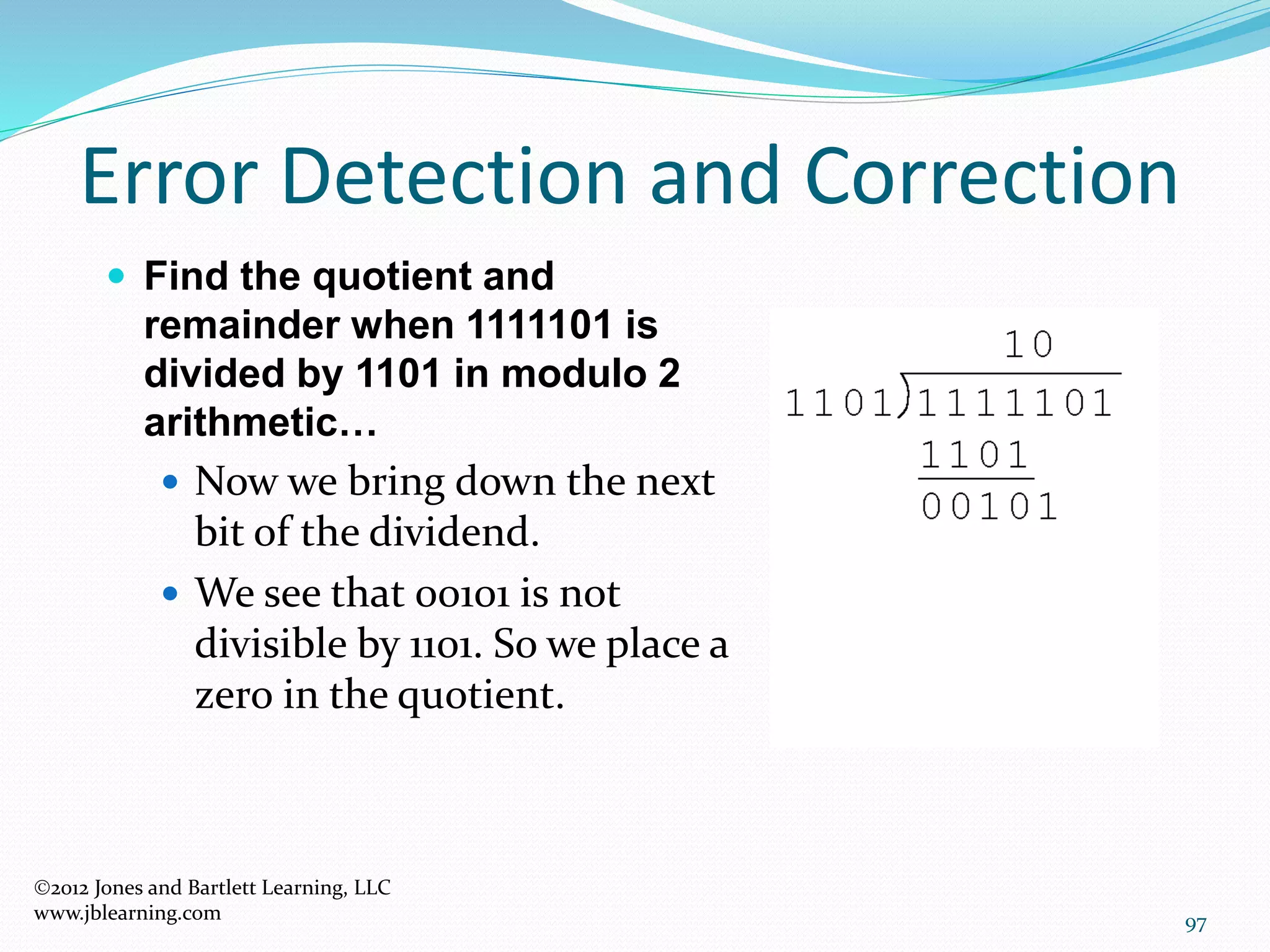 97
Error Detection and Correction
2012 Jones and Bartlett Learning, LLC
www.jblearning.com
 Find the quotient and
remainder when 1111101 is
divided by 1101 in modulo 2
arithmetic…
 Now we bring down the next
bit of the dividend.
 We see that 00101 is not
divisible by 1101. So we place a
zero in the quotient.
 