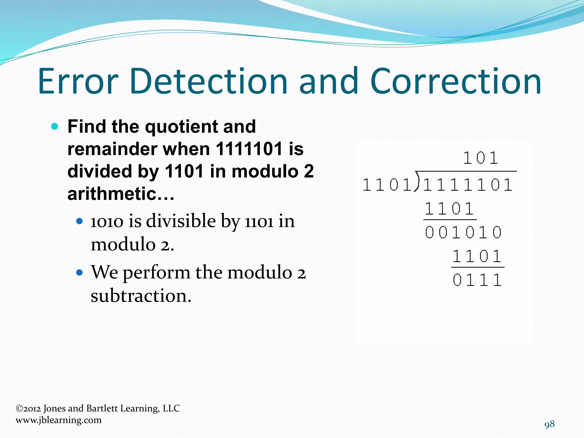 98
Error Detection and Correction
2012 Jones and Bartlett Learning, LLC
www.jblearning.com
 Find the quotient and
remainder when 1111101 is
divided by 1101 in modulo 2
arithmetic…
 1010 is divisible by 1101 in
modulo 2.
 We perform the modulo 2
subtraction.
 