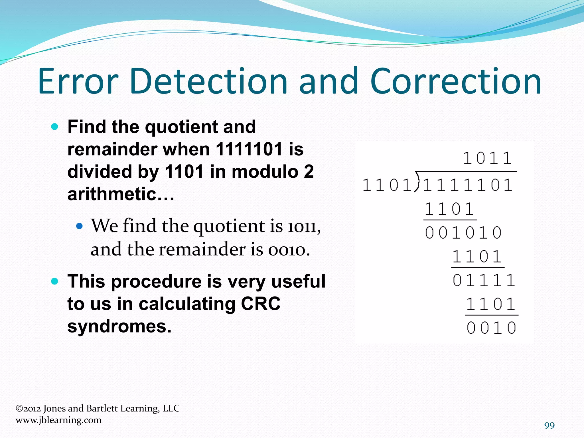 99
Error Detection and Correction
2012 Jones and Bartlett Learning, LLC
www.jblearning.com
 Find the quotient and
remainder when 1111101 is
divided by 1101 in modulo 2
arithmetic…
 We find the quotient is 1011,
and the remainder is 0010.
 This procedure is very useful
to us in calculating CRC
syndromes.
 