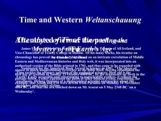 Time and Western Weltanschauung

Attenuatedof Time: the past (4004BC)
 The Abyss view of Unraveling the
          Mystery of the Earth’s AgeTo
    James Ussher (1581-1656), Archbishop of Armagh, Primate of All Ireland, and
Vice-Chancellor of Trinity College in Dublin. Of his many works, his treatise on
chronology has proved the most durable. Based on an intricate correlation of Middle
                          by Claude C. Albritton
Eastern and Mediterranean histories and Holy writ, it was incorporated into an
authorized version of the Bible printed in 1701, and thus came to be regarded with
almost as muchfor the American Book Award in Science in Having established the
     Nominated unquestioning reverence as the Bible itself. 1981, "The Abyss of
first day of creation as Sunday 23 Octobergeological sciences: How old setthe in the
 Time tackles the primary question of the 4004 BC, by the arguments is forth
passage below, accessible and entertaining to nonscientific readers, concluding, for
 Earth? Easily Ussher calculated the dates of other biblical events, it reflects the
example, that Adam thinking were driven from Paradise andMonday about the
 passionate, lifelong and Eve of a distinguished scientist on teacher 10 November
 metaphor and reality of time.
4004 BC, and that the ark touched down on Mt Ararat on 5 May 2348 BC `on a
Wednesday'.
 