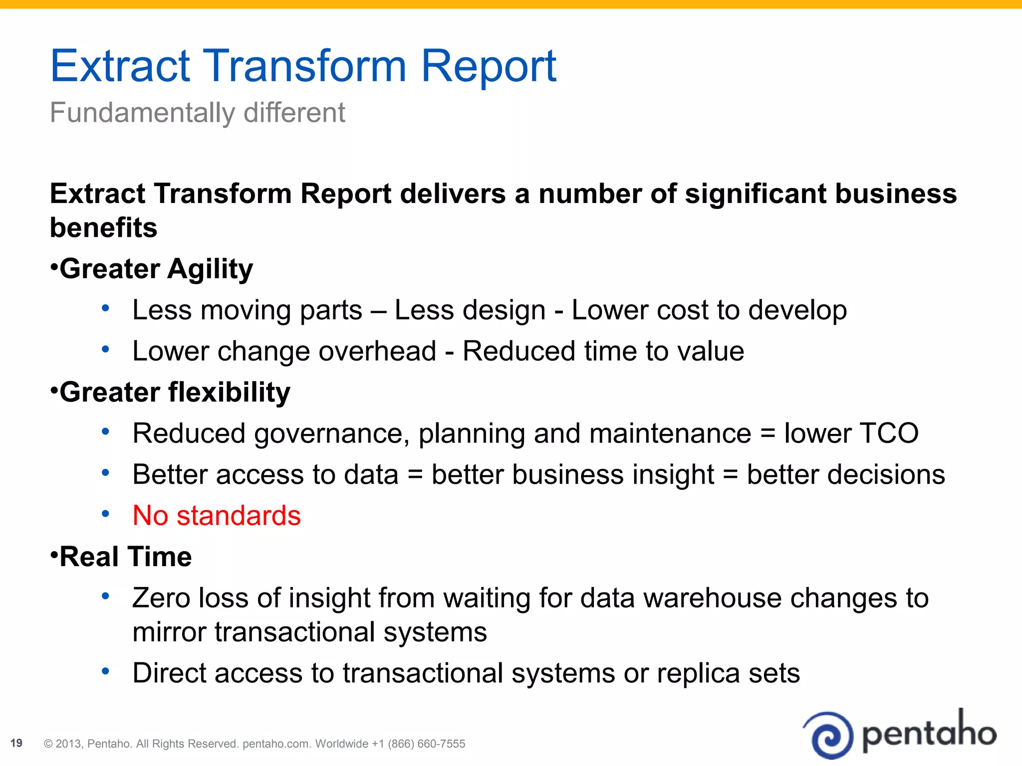 Extract Transform Report 
Fundamentally different 
Extract Transform Report delivers a number of significant business 
benefits 
•Greater Agility 
• Less moving parts – Less design - Lower cost to develop 
• Lower change overhead - Reduced time to value 
•Greater flexibility 
• Reduced governance, planning and maintenance = lower TCO 
• Better access to data = better business insight = better decisions 
• No standards 
•Real Time 
• Zero loss of insight from waiting for data warehouse changes to 
mirror transactional systems 
• Direct access to transactional systems or replica sets 
© 2013, Pentaho. All Rights Reserved. pentaho.com. Worldwide 19 +1 (866) 660-7555 
 